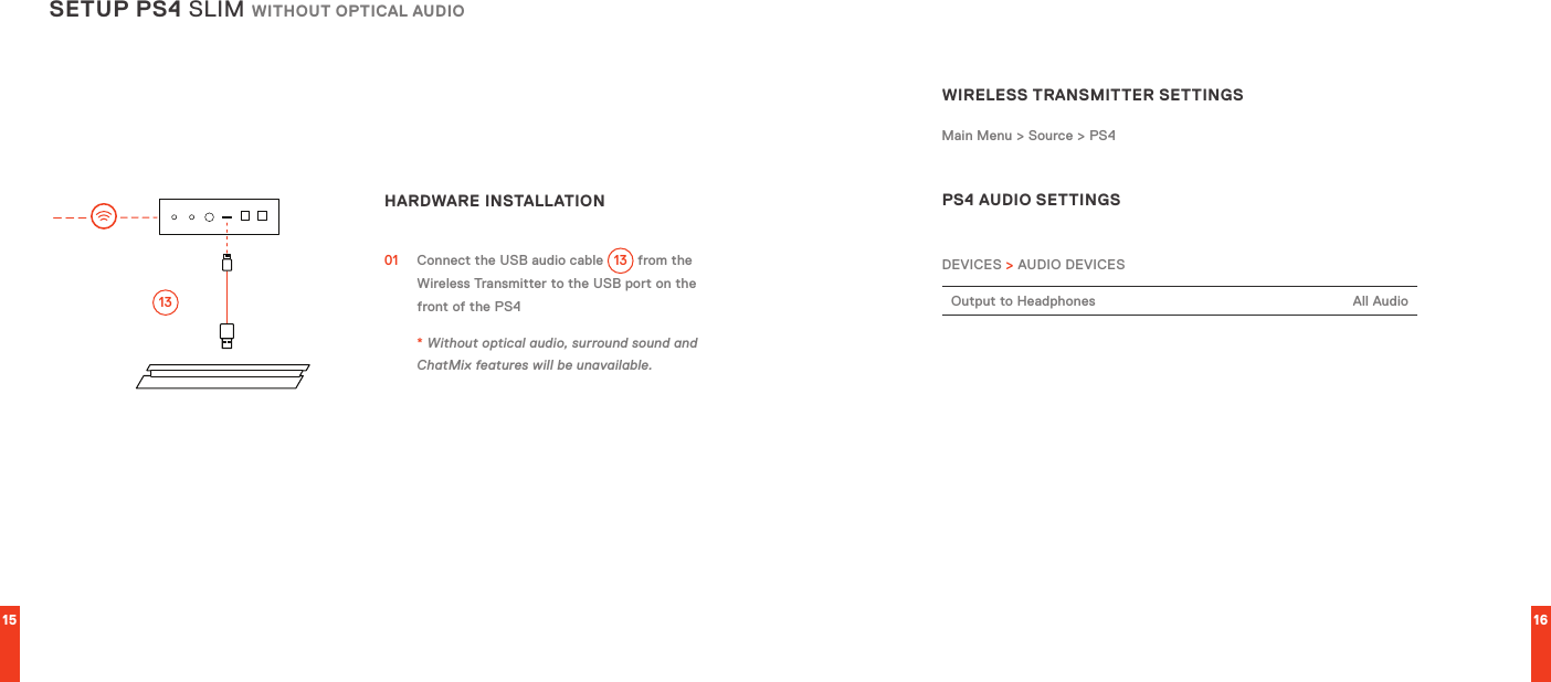 15 16SETUP PS4 SLIM WITHOUT OPTICAL AUDIOHARDWARE INSTALLATION  01  Connect the USB audio cable 13  from the Wireless Transmitter to the USB port on the front of the PS4 * Without optical audio, surround sound and ChatMix features will be unavailable.13WIRELESS TRANSMITTER SETTINGSMain Menu &gt; Source &gt; PS4 PS4 AUDIO SETTINGSDEVICES &gt; AUDIO DEVICESOutput to Headphones All Audio