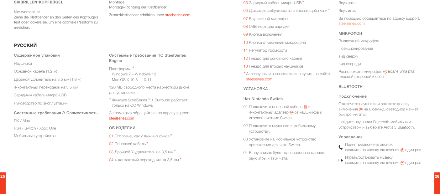 25 26SKIBRILLEN-KOPFBÜGELKlettverschluss Ziehe die Klettbänder an den Seiten des Kopfbügels fest oder lockere sie, um eine optimale Passform zu erreichen.Montage Montage-Richtung der KlettbänderZusatzklettbänder erhältlich unter steelseries.comРУССКИЙСодержимое упаковкиНаушникиОсновной кабель (1,2 м)Двойной удлинитель на 3,5 мм (1,8 м)4-контактный переходник на 3,5 ммЗарядный кабель микро-USBРуководство по эксплуатацииСистемные требования // СовместимостьПК / MacPS4 / Switch / Xbox OneМобильные устройстваСистемные требования ПО SteelSeries EngineПлатформы: * Windows 7 – Windows 10 Mac OS X 10.8 – 10.11120 МБ свободного места на жёстком диске для установки* Функция SteelSeries 7.1 Surround работает только на ОС WindowsЗа помощью обращайтесь по адресу support.steelseries.comОБ ИЗДЕЛИИ01 Оголовье, как у лыжных очков *02 Основной кабель *03 Двойной Y-удлинитель на 3,5 мм *04 4-контактный переходник на 3,5 мм *05 Зарядный кабель микро-USB *06 Дышащие амбушюры из впитывающей ткани *07 Выдвижной микрофон08 USB-порт для зарядки09 Кнопка включения10 Кнопка отключения микрофона11 Регулятор громкости12 Гнездо для основного кабеля13 Гнездо для вторых наушников* Аксессуары и запчасти можно купить на сайте steelseries.comУСТАНОВКАЧат Nintendo Switch01 Подключите основной кабель  02  и 4-контактный адаптер  04  от наушников к игровой системе Switch.02 Подключите наушники к мобильному устройству.03 Установите на мобильное устройство приложение для чата Switch.04 В наушниках будет одновременно слышен звук игры и звук чата.Звук чатаЗвук игрыЗа помощью обращайтесь по адресу support.steelseries.comМИКРОФОНВыдвижной микрофонПозиционированиевид сверхувид спередиРасположите микрофон  07  возле угла рта, плоской стороной к себе.BLUETOOTHПодключениеОтключите наушники и зажмите кнопку включения  09  на 6 секунд (светодиод начнёт быстро мигать).Найдите наушники Bluetooth мобильным устройством и выберите Arctis 3 Bluetooth.УправлениеПринять/закончить звонок нажмите на кнопку включения  09  один разИграть/остановить музыку нажмите на кнопку включения  09  один раз