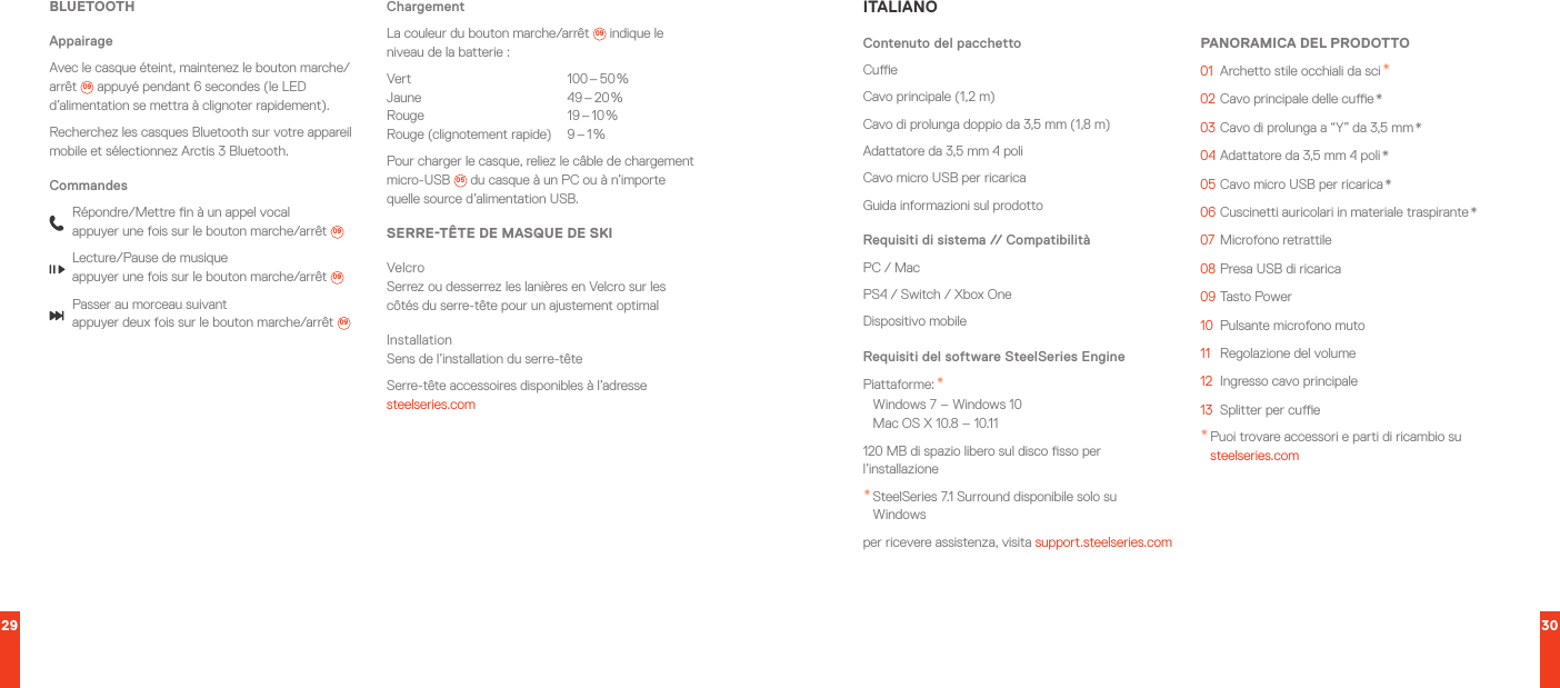 29 30BLUETOOTHAppairageAvec le casque éteint, maintenez le bouton marche/arrêt  09  appuyé pendant 6 secondes (le LED d’alimentation se mettra à clignoter rapidement).Recherchez les casques Bluetooth sur votre appareil mobile et sélectionnez Arctis 3 Bluetooth.CommandesRépondre/Mettre n à un appel vocal appuyer une fois sur le bouton marche/arrêt  09Lecture/Pause de musique appuyer une fois sur le bouton marche/arrêt  09Passer au morceau suivant appuyer deux fois sur le bouton marche/arrêt  09ChargementLa couleur du bouton marche/arrêt  09  indique le niveau de la batterie:Vert  100 – 50 % Jaune  49 – 20 % Rouge  19 – 10 % Rouge  (clignotement  rapide)  9 – 1 %Pour charger le casque, reliez le câble de chargement micro-USB 05  du casque à un PC ou à n’importe quelle source d’alimentation USB.SERRE-TÊTE DE MASQUE DE SKIVelcro Serrez ou desserrez les lanières en Velcro sur les côtés du serre-tête pour un ajustement optimalInstallation Sens de l’installation du serre-têteSerre-tête accessoires disponibles à l’adresse steelseries.comITALIANOContenuto del pacchettoCueCavo principale (1,2 m)Cavo di prolunga doppio da 3,5 mm (1,8 m)Adattatore da 3,5 mm 4 poliCavo micro USB per ricaricaGuida informazioni sul prodottoRequisiti di sistema // CompatibilitàPC / MacPS4 / Switch / Xbox OneDispositivo mobileRequisiti del software SteelSeries EnginePiattaforme: * Windows 7 – Windows 10 Mac OS X 10.8 – 10.11120 MB di spazio libero sul disco sso per l’installazione* SteelSeries 7.1 Surround disponibile solo su Windowsper ricevere assistenza, visita support.steelseries.comPANORAMICA DEL PRODOTTO01  Archetto stile occhiali da sci *02 Cavo principale delle cue *03 Cavo di prolunga a “Y” da 3,5 mm *04 Adattatore da 3,5 mm 4 poli *05 Cavo micro USB per ricarica *06 Cuscinetti auricolari in materiale traspirante *07  Microfono retrattile08 Presa USB di ricarica09 Tasto Power10  Pulsante microfono muto11  Regolazione del volume12  Ingresso cavo principale13  Splitter per cue* Puoi trovare accessori e parti di ricambio su steelseries.com