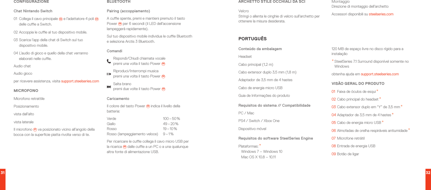 31 32CONFIGURAZIONEChat Nintendo Switch01  Collega il cavo principale  02  e l’adattatore 4 poli  04  delle cue a Switch.02 Accoppia le cue al tuo dispositivo mobile.03 Scarica l’app della chat di Switch sul tuo dispositivo mobile.04 L’audio di gioco e quello della chat verranno elaborati nelle cue.Audio chatAudio giocoper ricevere assistenza, visita support.steelseries.comMICROFONOMicrofono retrattilePosizionamentovista dall’altovista lateraleIl microfono  07  va posizionato vicino all’angolo della bocca con la supercie piatta rivolta verso di te.BLUETOOTHPairing (accoppiamento)A cue spente, premi e mantieni premuto il tasto Power  09  per 6 secondi (il LED dell’accensione lampeggerà rapidamente).Sul tuo dispositivo mobile individua le cue Bluetooth e seleziona Arctis 3 Bluetooth.ComandiRispondi/Chiudi chiamata vocale premi una volta il tasto Power  09Riproduci/Interrompi musica premi una volta il tasto Power  09Salta brano premi due volte il tasto Power  09CaricamentoIl colore del tasto Power  09  indica il livello della batteria:Verde  100 – 50 % Giallo  49 – 20 % Rosso  19 – 10 % Rosso  (lampeggiamento  veloce)  9 – 1 %Per ricaricare le cue collega il cavo micro USB per la ricarica  05  dalle cue a un PC o a una qualunque altra fonte di alimentazione USB.ARCHETTO STILE OCCHIALI DA SCIVelcro Stringi o allenta le cinghie di velcro sull’archetto per ottenere la misura desiderata.Montaggio Direzione di montaggio dell’archettoAccessori disponibili su steelseries.comPORTUGUÊSConteúdo da embalagemHeadsetCabo principal (1,2 m)Cabo extensor duplo 3,5 mm (1,8 m)Adaptador de 3,5 mm de 4 hastesCabo de energia micro USBGuia de Informações do produtoRequisitos do sistema // CompatibilidadePC / MacPS4 / Switch / Xbox OneDispositivo móvelRequisitos do software SteelSeries EnginePlataformas: * Windows 7 – Windows 10 Mac OS X 10.8 – 10.11120 MB de espaço livre no disco rígido para a instalação* SteelSeries 7.1 Surround disponível somente no Windowsobtenha ajuda em support.steelseries.comVISÃO GERAL DO PRODUTO01  Faixa de óculos de esqui *02 Cabo principal do headset *03 Cabo extensor duplo em “Y” de 3,5 mm *04 Adaptador de 3,5 mm de 4 hastes *05 Cabo de energia micro USB *06 Almofadas de orelha respiráveis antiumidade *07  Microfone retrátil08 Entrada de energia USB09 Botão de ligar