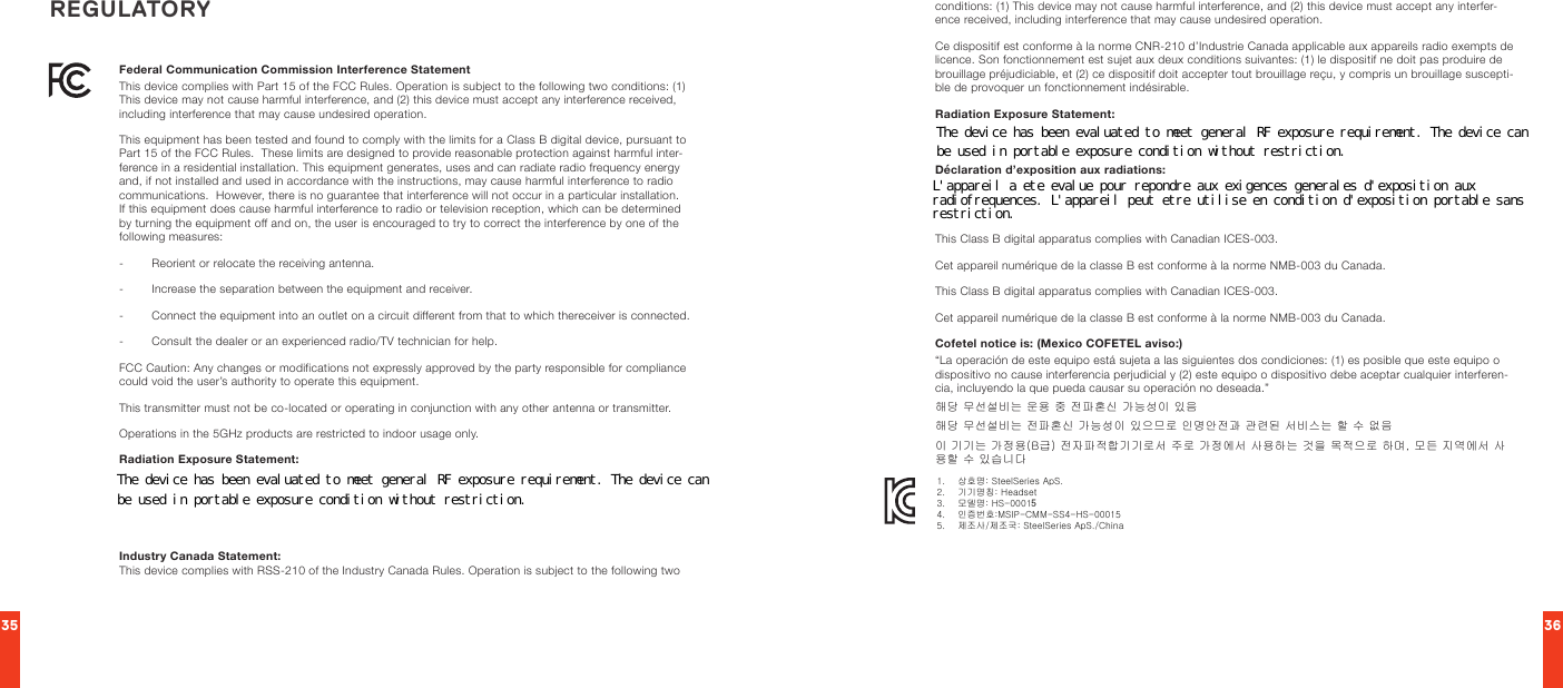 35 36Federal Communication Commission Interference Statement This device complies with Part 15 of the FCC Rules. Operation is subject to the following two conditions: (1) This device may not cause harmful interference, and (2) this device must accept any interference received, including interference that may cause undesired operation.This equipment has been tested and found to comply with the limits for a Class B digital device, pursuant to Part 15 of the FCC Rules.  These limits are designed to provide reasonable protection against harmful inter-ference in a residential installation. This equipment generates, uses and can radiate radio frequency energy and, if not installed and used in accordance with the instructions, may cause harmful interference to radio communications.  However, there is no guarantee that interference will not occur in a particular installation.  If this equipment does cause harmful interference to radio or television reception, which can be determined by turning the equipment off and on, the user is encouraged to try to correct the interference by one of the following measures:-        Reorient or relocate the receiving antenna.-        Increase the separation between the equipment and receiver.-        Connect the equipment into an outlet on a circuit different from that to which thereceiver is connected.-        Consult the dealer or an experienced radio/TV technician for help.FCC Caution: Any changes or modifications not expressly approved by the party responsible for compliance could void the user’s authority to operate this equipment.This transmitter must not be co-located or operating in conjunction with any other antenna or transmitter.Operations in the 5GHz products are restricted to indoor usage only.Radiation Exposure Statement:This equipment complies with FCC radiation exposure limits set forth for an uncontrolled environment. This equipment should be installed and operated with minimum distance 20cm between the radiator &amp; your body.Note: The country code selection is for non-US model only and is not available to all US model. Per FCC regulation, all WiFi product marketed in US must fixed to US operation channels only.Industry Canada Statement: This device complies with RSS-210 of the Industry Canada Rules. Operation is subject to the following two conditions: (1) This device may not cause harmful interference, and (2) this device must accept any interfer-ence received, including interference that may cause undesired operation.Ce dispositif est conforme à la norme CNR-210 d’Industrie Canada applicable aux appareils radio exempts de licence. Son fonctionnement est sujet aux deux conditions suivantes: (1) le dispositif ne doit pas produire de brouillage préjudiciable, et (2) ce dispositif doit accepter tout brouillage reçu, y compris un brouillage suscepti-ble de provoquer un fonctionnement indésirable.Radiation Exposure Statement:This equipment complies with IC radiation exposure limits set forth for an uncontrolled environment. This equipment should be installed and operated with minimum distance 20cm between the radiator &amp; your body.Déclaration d’exposition aux radiations:Cet équipement est conforme aux limites d’exposition aux rayonnements IC établies pour un environnement non contrôlé. Cet équipement doit être installé et utilisé avec un minimum de 20 cm de distance entre la source de rayonnement et votre corps.This Class B digital apparatus complies with Canadian ICES-003.Cet appareil numérique de la classe B est conforme à la norme NMB-003 du Canada.This Class B digital apparatus complies with Canadian ICES-003.Cet appareil numérique de la classe B est conforme à la norme NMB-003 du Canada.Cofetel notice is: (Mexico COFETEL aviso:)“La operación de este equipo está sujeta a las siguientes dos condiciones: (1) es posible que este equipo o dispositivo no cause interferencia perjudicial y (2) este equipo o dispositivo debe aceptar cualquier interferen-cia, incluyendo la que pueda causar su operación no deseada.”해당 무선설비는 운용 중 전파혼신 가능성이 있음해당 무선설비는 전파혼신 가능성이 있으므로 인명안전과 관련된 서비스는 할 수 없음이 기기는 가정용(B급) 전자파적합기기로서 주로 가정에서 사용하는 것을 목적으로 하며, 모든 지역에서 사용할 수 있습니다REGULATORY1.    상호명: SteelSeries ApS.2.    기기명칭: Headset 3.    모델명: HS-000154.    인증번호:MSIP-CMM-SS4-HS-000155.    제조사/제조국: SteelSeries ApS./ChinaThe device has been evaluated to meet general RF exposure requirement. The device canbe used in portable exposure condition without restriction.L&apos;appareil a ete evalue pour repondre aux exigences generales d&apos;exposition auxradiofrequences. L&apos;appareil peut etre utilise en condition d&apos;exposition portable sansrestriction.The device has been evaluated to meet general RF exposure requirement. The device canbe used in portable exposure condition without restriction.