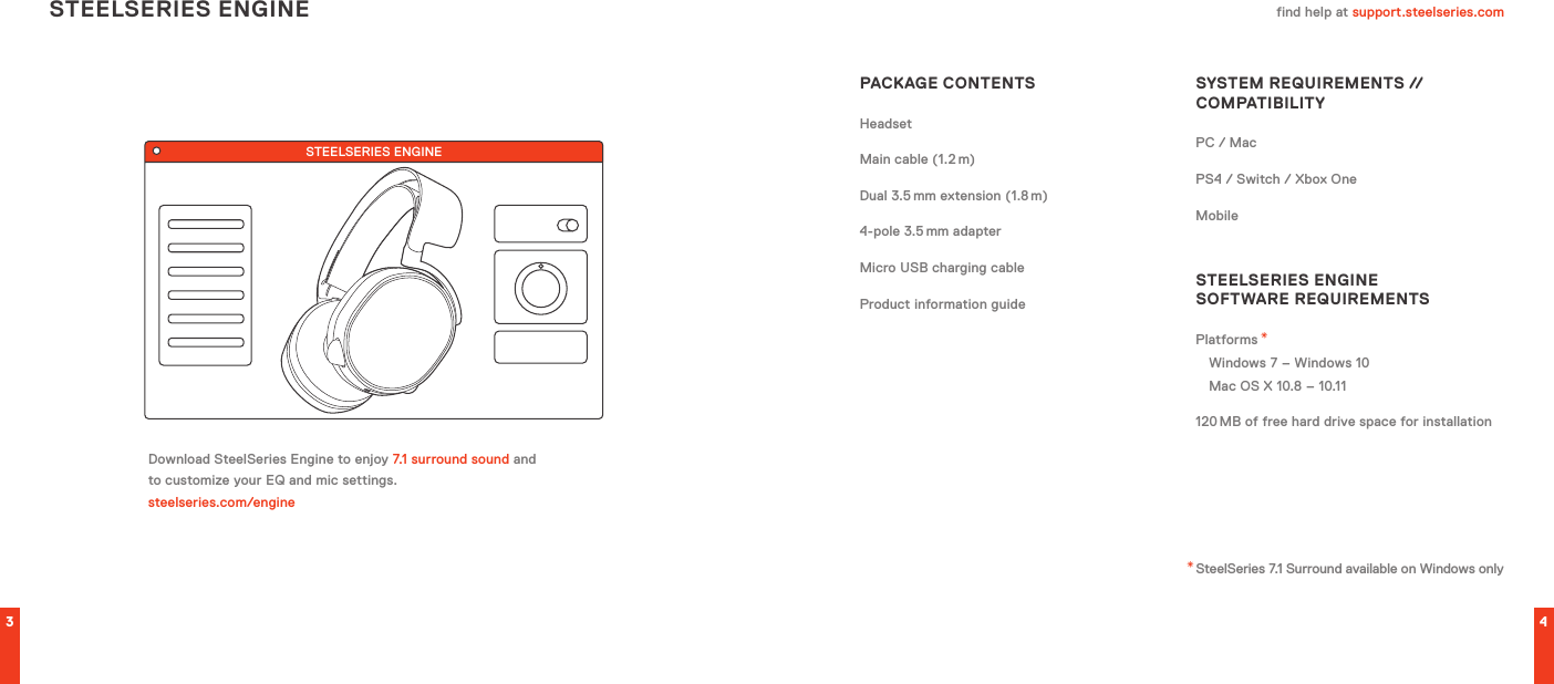 STEELSERIES ENGINE3 4find help at support.steelseries.comPACKAGE CONTENTSHeadsetMain cable (1.2 m)Dual 3.5 mm extension (1.8 m)4-pole 3.5 mm adapterMicro USB charging cableProduct information guideSYSTEM REQUIREMENTS // COMPATIBILITYPC / MacPS4 / Switch / Xbox OneMobileSTEELSERIES ENGINE  SOFTWARE REQUIREMENTSPlatforms *Windows 7 – Windows 10 Mac OS X 10.8 – 10.11120 MB of free hard drive space for installationDownload SteelSeries Engine to enjoy 7.1 surround sound and to customize your EQ and mic settings.  steelseries.com/engineSTEELSERIES ENGINE* SteelSeries 7.1 Surround available on Windows only