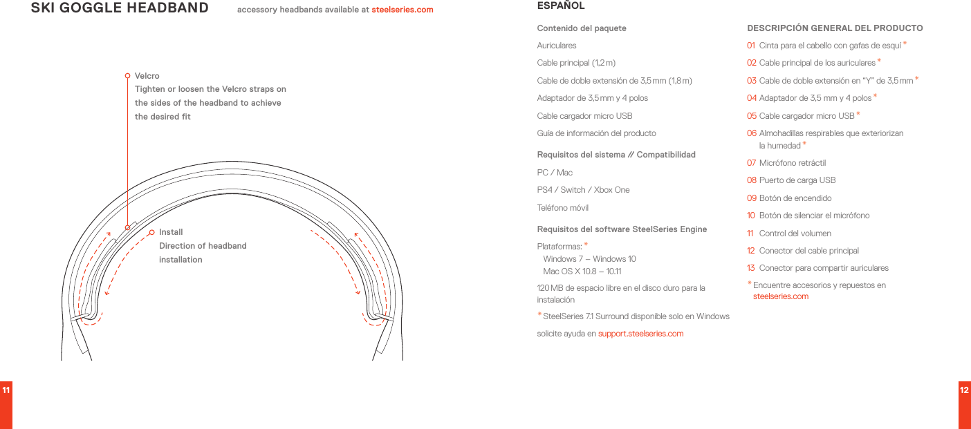 11 12SKI GOGGLE HEADBAND accessory headbands available at steelseries.comVelcroTighten or loosen the Velcro straps on the sides of the headband to achieve the desired fitInstallDirection of headband installationESPAÑOLContenido del paqueteAuricularesCable principal (1,2 m)Cable de doble extensión de 3,5 mm (1,8 m)Adaptador de 3,5 mm y 4 polosCable cargador micro USBGuía de información del productoRequisitos del sistema // CompatibilidadPC / MacPS4 / Switch / Xbox OneTeléfono móvilRequisitos del software SteelSeries EnginePlataformas: * Windows 7 – Windows 10 Mac OS X 10.8 – 10.11120 MB de espacio libre en el disco duro para la instalación* SteelSeries 7.1 Surround disponible solo en Windowssolicite ayuda en support.steelseries.comDESCRIPCIÓN GENERAL DEL PRODUCTO01  Cinta para el cabello con gafas de esquí *02 Cable principal de los auriculares *03 Cable de doble extensión en “Y” de 3,5 mm *04 Adaptador de 3,5 mm y 4 polos *05 Cable cargador micro USB *06 Almohadillas respirables que exteriorizan  la humedad *07  Micrófono retráctil08 Puerto de carga USB09 Botón de encendido10  Botón de silenciar el micrófono11  Control del volumen12  Conector del cable principal13  Conector para compartir auriculares* Encuentre accesorios y repuestos en  steelseries.com
