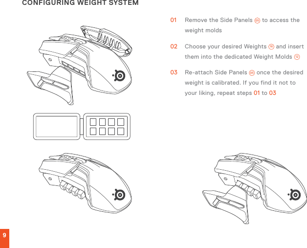 9CONFIGURING WEIGHT SYSTEM01  Remove the Side Panels  05  to access the weight molds02  Choose your desired Weights  16  and insert them into the dedicated Weight Molds  1203  Re-attach Side Panels  05  once the desired weight is calibrated. If you find it not to your liking, repeat steps 01 to 03