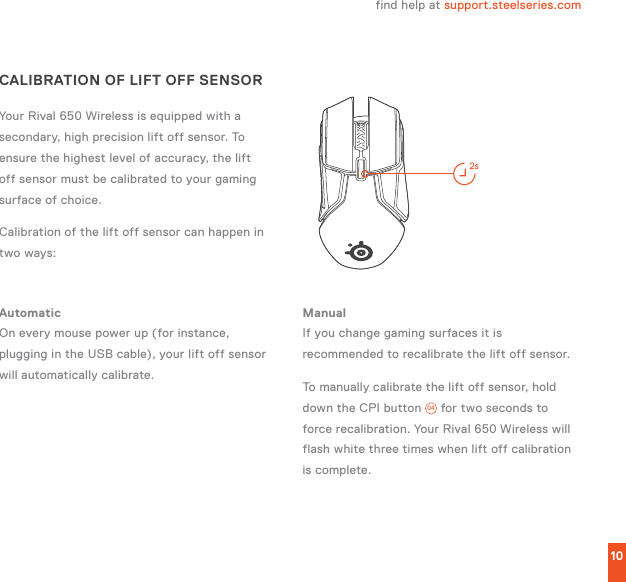 10STEELSERIES ENGINE2sCALIBRATION OF LIFT OFF SENSORYour Rival 650 Wireless is equipped with a secondary, high precision lift off sensor. To ensure the highest level of accuracy, the lift off sensor must be calibrated to your gaming surface of choice.Calibration of the lift off sensor can happen in two ways:find help at support.steelseries.comAutomatic On every mouse power up (for instance, plugging in the USB cable), your lift off sensor will automatically calibrate.Manual If you change gaming surfaces it is recommended to recalibrate the lift off sensor.To manually calibrate the lift off sensor, hold down the CPI button  04  for two seconds to force recalibration. Your Rival 650 Wireless will flash white three times when lift off calibration is complete.