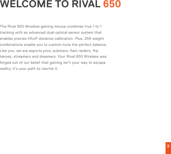 2WELCOME TO RIVAL 650The Rival 650 Wireless gaming mouse combines true 1 to 1 tracking with an advanced dual-optical sensor system that enables precise liftoff distance calibration. Plus, 256 weight combinations enable you to custom-tune the perfect balance.Like you, we are esports pros, pubstars, 5am raiders, 1hp heroes, streamers and dreamers. Your Rival 650 Wireless was forged out of our belief that gaming isn’t your way to escape reality, it’s your path to rewrite it.