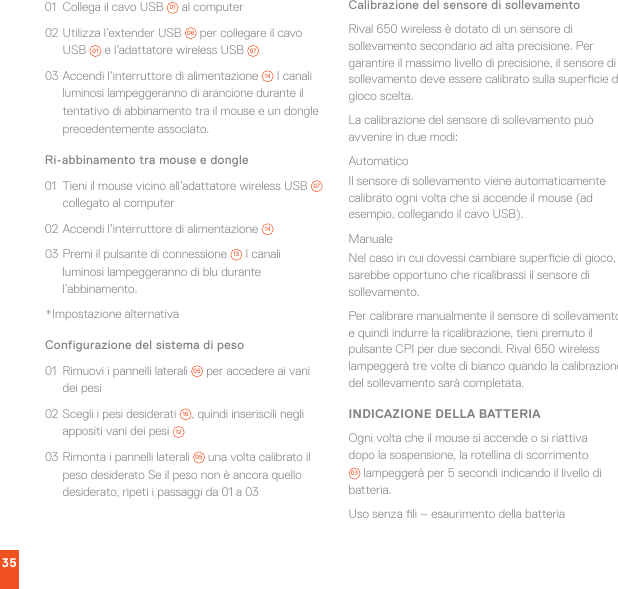 3501  Collega il cavo USB  01  al computer02 Utilizza l’extender USB  06  per collegare il cavo USB  01  e l’adattatore wireless USB  0703 Accendi l’interruttore di alimentazione  14  I canali luminosi lampeggeranno di arancione durante il tentativo di abbinamento tra il mouse e un dongle precedentemente associato.Ri-abbinamento tra mouse e dongle 01  Tieni il mouse vicino all’adattatore wireless USB  07  collegato al computer02 Accendi l’interruttore di alimentazione  1403 Premi il pulsante di connessione  13  I canali luminosi lampeggeranno di blu durante l’abbinamento.*Impostazione alternativaConfigurazione del sistema di peso01  Rimuovi i pannelli laterali  05  per accedere ai vani dei pesi02 Scegli i pesi desiderati  16 , quindi inseriscili negli appositi vani dei pesi  1203 Rimonta i pannelli laterali  05  una volta calibrato il peso desiderato Se il peso non è ancora quello desiderato, ripeti i passaggi da 01 a 03Calibrazione del sensore di sollevamentoRival 650 wireless è dotato di un sensore di sollevamento secondario ad alta precisione. Per garantire il massimo livello di precisione, il sensore di sollevamento deve essere calibrato sulla supercie di gioco scelta.La calibrazione del sensore di sollevamento può avvenire in due modi:AutomaticoIl sensore di sollevamento viene automaticamente calibrato ogni volta che si accende il mouse (ad esempio, collegando il cavo USB).ManualeNel caso in cui dovessi cambiare supercie di gioco, sarebbe opportuno che ricalibrassi il sensore di sollevamento.Per calibrare manualmente il sensore di sollevamento e quindi indurre la ricalibrazione, tieni premuto il pulsante CPI per due secondi. Rival 650 wireless lampeggerà tre volte di bianco quando la calibrazione del sollevamento sarà completata.INDICAZIONE DELLA BATTERIAOgni volta che il mouse si accende o si riattiva dopo la sospensione, la rotellina di scorrimento 03  lampeggerà per 5 secondi indicando il livello di batteria.Uso senza li – esaurimento della batteria