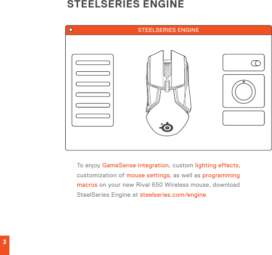 STEELSERIES ENGINE3To enjoy GameSense integration, custom lighting effects, customization of mouse settings, as well as programming macros on your new Rival 650 Wireless mouse, download SteelSeries Engine at steelseries.com/engineSTEELSERIES ENGINE