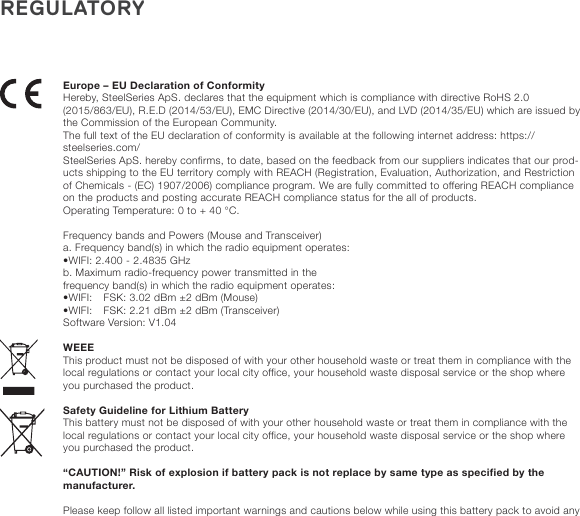 REGULATORYEurope – EU Declaration of ConformityHereby, SteelSeries ApS. declares that the equipment which is compliance with directive RoHS 2.0 (2015/863/EU), R.E.D (2014/53/EU), EMC Directive (2014/30/EU), and LVD (2014/35/EU) which are issued by the Commission of the European Community.The full text of the EU declaration of conformity is available at the following internet address: https://steelseries.com/SteelSeries ApS. hereby confirms, to date, based on the feedback from our suppliers indicates that our prod-ucts shipping to the EU territory comply with REACH (Registration, Evaluation, Authorization, and Restriction of Chemicals - (EC) 1907/2006) compliance program. We are fully committed to offering REACH compliance on the products and posting accurate REACH compliance status for the all of products.  Operating Temperature: 0 to + 40 °C. Frequency bands and Powers (Mouse and Transceiver)a. Frequency band(s) in which the radio equipment operates:•WIFI: 2.400 - 2.4835 GHzb. Maximum radio-frequency power transmitted in thefrequency band(s) in which the radio equipment operates:•WIFI: GFSK: 3.02 dBm ±2 dBm (Mouse)•WIFI: GFSK: 2.21 dBm ±2 dBm (Transceiver)Software Version: V1.04WEEEThis product must not be disposed of with your other household waste or treat them in compliance with the local regulations or contact your local city office, your household waste disposal service or the shop where you purchased the product.Safety Guideline for Lithium BatteryThis battery must not be disposed of with your other household waste or treat them in compliance with the local regulations or contact your local city office, your household waste disposal service or the shop where you purchased the product. “CAUTION!” Risk of explosion if battery pack is not replace by same type as specified by the manufacturer. Please keep follow all listed important warnings and cautions below while using this battery pack to avoid any 