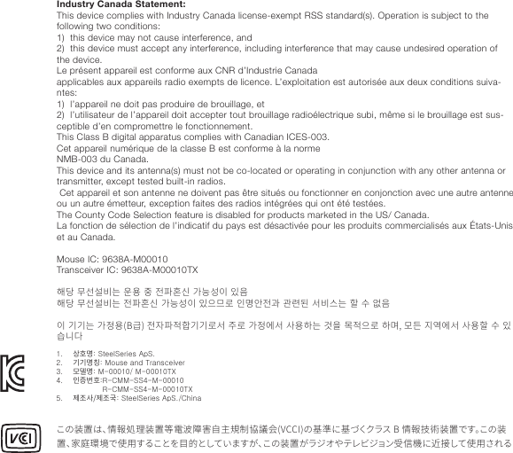 Industry Canada Statement:This device complies with Industry Canada license-exempt RSS standard(s). Operation is subject to the following two conditions:1)  this device may not cause interference, and2)  this device must accept any interference, including interference that may cause undesired operation of the device.Le présent appareil est conforme aux CNR d’Industrie Canadaapplicables aux appareils radio exempts de licence. L’exploitation est autorisée aux deux conditions suiva-ntes:1)  l’appareil ne doit pas produire de brouillage, et2)  l’utilisateur de l’appareil doit accepter tout brouillage radioélectrique subi, même si le brouillage est sus-ceptible d’en compromettre le fonctionnement.This Class B digital apparatus complies with Canadian ICES-003.Cet appareil numérique de la classe B est conforme à la normeNMB-003 du Canada.This device and its antenna(s) must not be co-located or operating in conjunction with any other antenna or transmitter, except tested built-in radios. Cet appareil et son antenne ne doivent pas être situés ou fonctionner en conjonction avec une autre antenne ou un autre émetteur, exception faites des radios intégrées qui ont été testées.The County Code Selection feature is disabled for products marketed in the US/ Canada.La fonction de sélection de l’indicatif du pays est désactivée pour les produits commercialisés aux États-Unis et au Canada. Mouse IC: 9638A-M00010Transceiver IC: 9638A-M00010TX 󼩃󺟈󽴔󻀃󻗯󻗳󻌓󺝣󽴔󻮃󻭸󽴔󻷠󽴔󻳓󼟛󼬋󻞯󽴔󺃏󺝴󻘀󻱃󽴔󻱗󻰛󼩃󺟈󽴔󻀃󻗯󻗳󻌓󺝣󽴔󻳓󼟛󼬋󻞯󽴔󺃏󺝴󻘀󻱃󽴔󻱗󻰋󻂏󺴫󽴔󻱇󺽔󻨗󻳓󺇋󽴔󺇏󺳷󺣫󽴔󻗫󻌓󻝳󺝣󽴔󼨯󽴔󻛧󽴔󻪕󻰛󻱃󽴔󺋿󺋿󺝣󽴔󺃏󻳤󻭸󺋘󻳓󻱟󼟛󻳐󼨸󺋿󺋿󺴫󻗫󽴔󻷋󺴫󽴔󺃏󻳤󻪟󻗫󽴔󻕻󻭸󼨧󺝣󽴔󺅒󻰓󽴔󺽸󻳐󻰋󺴫󽴔󼨧󺼿󺽷󺦯󽴔󻺏󻪼󻪟󻗫󽴔󻕻󻭸󼨯󽴔󻛧󽴔󻱗󻞄󺞗󺞳この装置は、情報処理装置等電波障害自主規制協議会(VCCI)の基準に基づくクラス B 情報技術装置です。この装置、家庭環境で使用することを目的としていますが、この装置がラジオやテレビジョン受信機に近接して使用される1.    상호명: SteelSeries ApS.2.    기기명칭: Mouse and Transceiver3.    모델명: M-00010/ M-00010TX4.    인증번호:R-CMM-SS4-M-00010                     R-CMM-SS4-M-00010TX5.    제조사/제조국: SteelSeries ApS./China