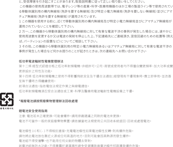 と、受信障害を引き起こすことがあります。取扱説明書に従って正しい取り扱いをしてください。 この機器の使用周波数帯では、電子レンジ等の産業・科学・医療用機器のほか工場の製造ライン等で使用されている移動体識別用の構内無線局（免許を要する無線局）及び特定小電力無線局（免許を要しない無線局）並びにアマチュア無線局（免許を要する無線局）が運用されています。１ この機器を使用する前に、近くで移動体識別用の構内無線局及び特定小電力無線局並びにアマチュア無線局が運用されていないことを確認して下さい。２ 万一、この機器から移動体識別用の構内無線局に対して有害な電波干渉の事例が発生した場合には、速やかに使用周波数を変更するか又は電波の発射を停止した上、下記連絡先にご連絡頂き、混信回避のための処置等（例えば、パーティションの設置など）についてご相談して下さい。３ その他、この機器から移動体識別用の特定小電力無線局あるいはアマチュア無線局に対して有害な電波干渉の事例が発生した場合など何かお困りのことが起きたときは、次の連絡先へお問い合わせ下さい低功率電波輻射性電機管理辦法第十二條 經型式認證合格之低功率射頻電機，非經許可，公司、商號或使用者均不得擅自變更頻率、加大功率或變更原設計之特性及功能。第十四條 低功率射頻電機之使用不得影響飛航安全及干擾合法通信；經發現有干擾現象時，應立即停用，並改善至無干擾時方得繼續使用。前項合法通信，指依電信法規定作業之無線電通信。低功率射頻電機須忍受合法通信或工業、科學及醫療用電波輻射性電機設備之干擾。*報廢電池請按照廢棄物管理辦法回收處理鋰電池安全使用指南注意: 電池若未正確更換，可能會爆炸，請用原廠建議之同款的電池來更換。電池不可當作一般的家庭廢棄物棄置，請依據當地法規使用公共回收系統退回、回收或處理電池。 電池極性（+）和（ - ）不得相反連接，充電電池極性如果電池極性反轉，則有爆炸危險。請勿將此電池放在靠近火源或任何高溫的地方，否則可能會因高熱源而發生爆炸。電池組不得受撞擊，也不能用任何尖銳的物體去穿刺。該電池組無防水功能，不得暴露於潮濕場所避免受潮導致兩電池極性短路導致爆炸危險。