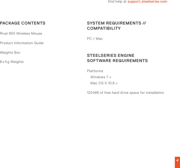 4find help at support.steelseries.comPACKAGE CONTENTSRival 650 Wireless MouseProduct Information GuideWeights Box8 x 4 g  WeightsSYSTEM REQUIREMENTS // COMPATIBILITYPC / MacSTEELSERIES ENGINE  SOFTWARE REQUIREMENTSPlatformsWindows 7 + Mac OS X 10.8 +120 MB of free hard drive space for installation