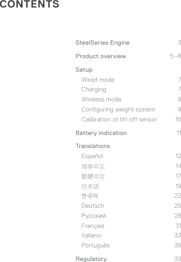 CONTENTSSteelSeries Engine  3Product overview  5–6Setup Wired mode  7 Charging 7 Wireless mode  8 Configuring weight system  9 Calibration of lift off sensor  10Battery indication  11TranslationsEspañol 12 简体中文 14 繁體中文 17 日本語 19 한국어 22 Deutsch 25 Русский 28 Français 31 Italiano 33 Português 36Regulatory  39