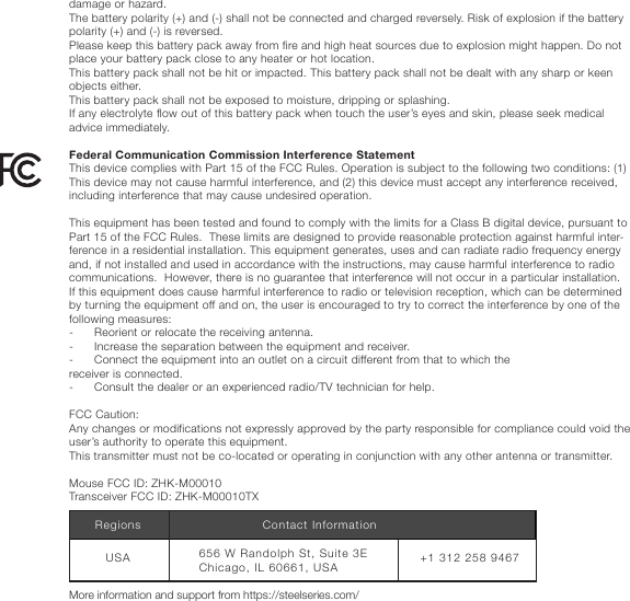damage or hazard.The battery polarity (+) and (-) shall not be connected and charged reversely. Risk of explosion if the battery polarity (+) and (-) is reversed.Please keep this battery pack away from fire and high heat sources due to explosion might happen. Do not place your battery pack close to any heater or hot location.This battery pack shall not be hit or impacted. This battery pack shall not be dealt with any sharp or keen objects either.This battery pack shall not be exposed to moisture, dripping or splashing.If any electrolyte flow out of this battery pack when touch the user’s eyes and skin, please seek medical advice immediately. Federal Communication Commission Interference StatementThis device complies with Part 15 of the FCC Rules. Operation is subject to the following two conditions: (1) This device may not cause harmful interference, and (2) this device must accept any interference received, including interference that may cause undesired operation. This equipment has been tested and found to comply with the limits for a Class B digital device, pursuant to Part 15 of the FCC Rules.  These limits are designed to provide reasonable protection against harmful inter-ference in a residential installation. This equipment generates, uses and can radiate radio frequency energy and, if not installed and used in accordance with the instructions, may cause harmful interference to radio communications.  However, there is no guarantee that interference will not occur in a particular installation. If this equipment does cause harmful interference to radio or television reception, which can be determined by turning the equipment off and on, the user is encouraged to try to correct the interference by one of the following measures:-      Reorient or relocate the receiving antenna.-      Increase the separation between the equipment and receiver.-      Connect the equipment into an outlet on a circuit different from that to which thereceiver is connected.-      Consult the dealer or an experienced radio/TV technician for help. FCC Caution:Any changes or modifications not expressly approved by the party responsible for compliance could void the user’s authority to operate this equipment.This transmitter must not be co-located or operating in conjunction with any other antenna or transmitter. Mouse FCC ID: ZHK-M00010Transceiver FCC ID: ZHK-M00010TXMore information and support from https://steelseries.com/+1 312 258 9467656 W Randolph St, Suite 3E  Chicago, IL 60661, USAUSARegions Contact Information