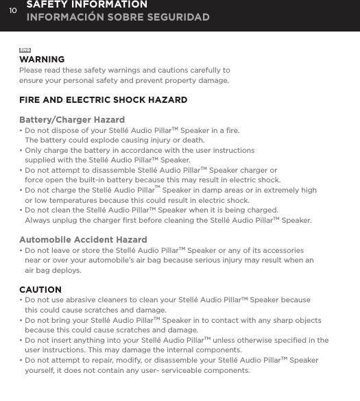 10 SAFETY INFORMATION INFORMACI&Oacute;N SOBRE SEGURIDADENGWARNINGPlease read these safety warnings and cautions carefully to  ensure your personal safety and prevent property damage.FIRE AND ELECTRIC SHOCK HAZARDBattery/Charger Hazard&bull; Do not dispose of your Stell&eacute; Audio PillarTM Speaker in a ﬁre.   The battery could explode causing injury or death.&bull; Only charge the battery in accordance with the user instructions   supplied with the Stell&eacute; Audio PillarTM Speaker.&bull; Do not attempt to disassemble Stell&eacute; Audio PillarTM Speaker charger or    force open the built-in battery because this may result in electric shock.&bull; Do not charge the Stell&eacute; Audio PillarTM Speaker in damp areas or in extremely high    or low temperatures because this could result in electric shock.&bull; Do not clean the Stell&eacute; Audio PillarTM Speaker when it is being charged.    Always unplug the charger ﬁrst before cleaning the Stell&eacute; Audio PillarTM Speaker.Automobile Accident Hazard&bull; Do not leave or store the Stell&eacute; Audio PillarTM Speaker or any of its accessories    near or over your automobile&rsquo;s air bag because serious injury may result when an    air bag deploys.CAUTION&bull; Do not use abrasive cleaners to clean your Stell&eacute; Audio PillarTM Speaker because    this could cause scratches and damage.  &bull; Do not bring your Stell&eacute; Audio PillarTM Speaker in to contact with any sharp objects    because this could cause scratches and damage.&bull; Do not insert anything into your Stell&eacute; Audio PillarTM unless otherwise speciﬁed in the    user instructions. This may damage the internal components.&bull; Do not attempt to repair, modify, or disassemble your Stell&eacute; Audio PillarTM Speaker      yourself, it does not contain any user- serviceable components.
