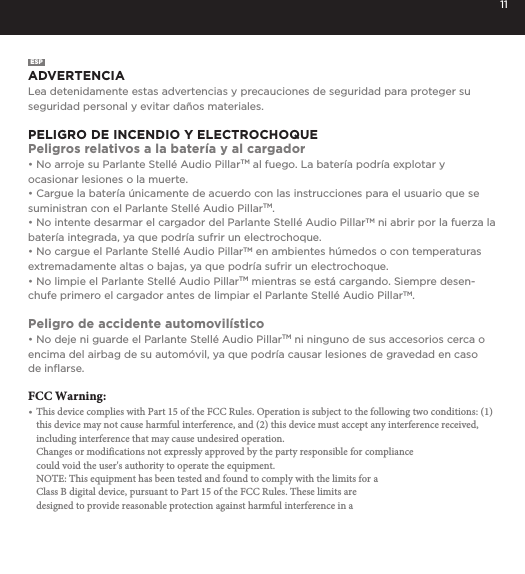 11ESPADVERTENCIALea detenidamente estas advertencias y precauciones de seguridad para proteger su seguridad personal y evitar da&ntilde;os materiales.PELIGRO DE INCENDIO Y ELECTROCHOQUEPeligros relativos a la bater&iacute;a y al cargador&bull; No arroje su Parlante Stell&eacute; Audio PillarTM al fuego. La bater&iacute;a podr&iacute;a explotar yocasionar lesiones o la muerte.&bull; Cargue la bater&iacute;a &uacute;nicamente de acuerdo con las instrucciones para el usuario que sesuministran con el Parlante Stell&eacute; Audio PillarTM.&bull; No intente desarmar el cargador del Parlante Stell&eacute; Audio PillarTM ni abrir por la fuerza labater&iacute;a integrada, ya que podr&iacute;a sufrir un electrochoque.&bull; No cargue el Parlante Stell&eacute; Audio PillarTM en ambientes h&uacute;medos o con temperaturas extremadamente altas o bajas, ya que podr&iacute;a sufrir un electrochoque.&bull; No limpie el Parlante Stell&eacute; Audio PillarTM mientras se est&aacute; cargando. Siempre desen-chufe primero el cargador antes de limpiar el Parlante Stell&eacute; Audio PillarTM.Peligro de accidente automovil&iacute;stico&bull; No deje ni guarde el Parlante Stell&eacute; Audio PillarTM ni ninguno de sus accesorios cerca oencima del airbag de su autom&oacute;vil, ya que podr&iacute;a causar lesiones de gravedad en caso de inﬂarse.FCC Warning:&bull; This device complies with Part 15 of the FCC Rules. Operation is subject to the following two conditions: (1) this device may not cause harmful interference, and (2) this device must accept any interference received, including interference that may cause undesired operation.Changes or modifications not expressly approved by the party responsible for compliancecould void the user's authority to operate the equipment.NOTE: This equipment has been tested and found to comply with the limits for aClass B digital device, pursuant to Part 15 of the FCC Rules. These limits aredesigned to provide reasonable protection against harmful interference in a