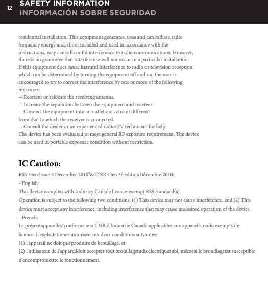 12 SAFETY INFORMATION INFORMACI&Oacute;N SOBRE SEGURIDADresidential installation. This equipment generates, uses and can radiate radiofrequency energy and, if not installed and used in accordance with theinstructions, may cause harmful interference to radio communications. However,there is no guarantee that interference will not occur in a particular installation.If this equipment does cause harmful interference to radio or television reception,which can be determined by turning the equipment off and on, the user isencouraged to try to correct the interference by one or more of the followingmeasures:-- Reorient or relocate the receiving antenna.-- Increase the separation between the equipment and receiver.-- Connect the equipment into an outlet on a circuit differentfrom that to which the receiver is connected.-- Consult the dealer or an experienced radio/TV technician for help.The device has been evaluated to meet general RF exposure requirement. The device can be used in portable exposure condition without restriction.IC Caution:RSS-Gen Issue 3 December 2010"&amp;"CNR-Gen 3e &eacute;ditionD&eacute;cembre 2010:- English: This device complies with Industry Canada licence-exempt RSS standard(s). Operation is subject to the following two conditions: (1) This device may not cause interference, and (2) This device must accept any interference, including interference that may cause undesired operation of the device.- French:Le pr&eacute;sentappareilestconforme aux CNR d'Industrie Canada applicables aux appareils radio exempts de licence. L'exploitationestautoris&eacute;e aux deux conditions suivantes: (1) l'appareil ne doit pas produire de brouillage, et (2) l'utilisateur de l'appareildoit accepter tout brouillageradio&eacute;lectriquesubi, m&ecirc;mesi le brouillageest susceptible d'encompromettre le fonctionnement.