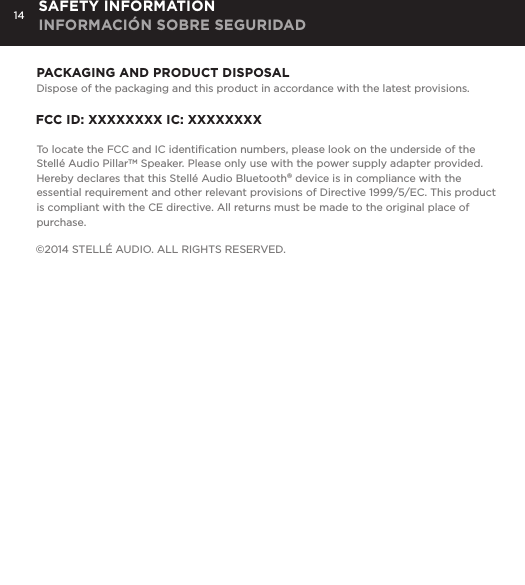14 SAFETY INFORMATION INFORMACI&Oacute;N SOBRE SEGURIDADPACKAGING AND PRODUCT DISPOSALDispose of the packaging and this product in accordance with the latest provisions.FCC ID: XXXXXXXX IC: XXXXXXXXTo locate the FCC and IC identiﬁcation numbers, please look on the underside of the Stell&eacute; Audio PillarTM Speaker. Please only use with the power supply adapter provided. Hereby declares that this Stell&eacute; Audio Bluetooth&reg; device is in compliance with the essential requirement and other relevant provisions of Directive 1999/5/EC. This product is compliant with the CE directive. All returns must be made to the original place of purchase.&copy;2014 STELL&Eacute; AUDIO. ALL RIGHTS RESERVED. 