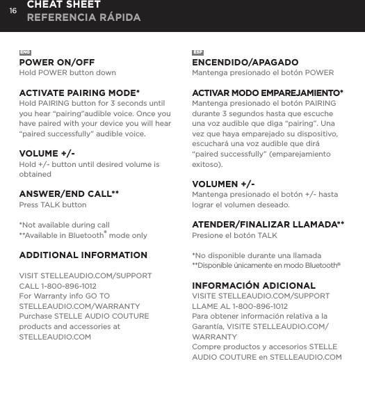 16ENGPOWER ON/OFFHold POWER button downACTIVATE PAIRING MODE*Hold PAIRING button for 3 seconds until you hear &ldquo;pairing&rdquo;audible voice. Once you have paired with your device you will hear &ldquo;paired successfully&rdquo; audible voice.VOLUME +/-Hold +/- button until desired volume is obtainedANSWER/END CALL**Press TALK button *Not available during call**Available in Bluetooth&reg; mode onlyADDITIONAL INFORMATIONVISIT STELLEAUDIO.COM/SUPPORTCALL 1-800-896-1012For Warranty info GO TO  STELLEAUDIO.COM/WARRANTYPurchase STELLE AUDIO COUTURE products and accessories at   STELLEAUDIO.COMESPENCENDIDO/APAGADOMantenga presionado el bot&oacute;n POWERACTIVAR MODO EMPAREJAMIENTO*Mantenga presionado el bot&oacute;n PAIRING durante 3 segundos hasta que escuche una voz audible que diga &ldquo;pairing&rdquo;. Una vez que haya emparejado su dispositivo, escuchar&aacute; una voz audible que dir&aacute; &ldquo;paired successfully&rdquo; (emparejamiento exitoso).VOLUMEN +/-Mantenga presionado el bot&oacute;n +/- hasta lograr el volumen deseado.ATENDER/FINALIZAR LLAMADA**Presione el bot&oacute;n TALK*No disponible durante una llamada**Disponible &uacute;nicamente en modo Bluetooth&reg;INFORMACI&Oacute;N ADICIONALVISITE STELLEAUDIO.COM/SUPPORTLLAME AL 1-800-896-1012Para obtener informaci&oacute;n relativa a la Garant&iacute;a, VISITE STELLEAUDIO.COM/WARRANTYCompre productos y accesorios STELLE AUDIO COUTURE en STELLEAUDIO.COMCHEAT SHEET REFERENCIA R&Aacute;PIDA