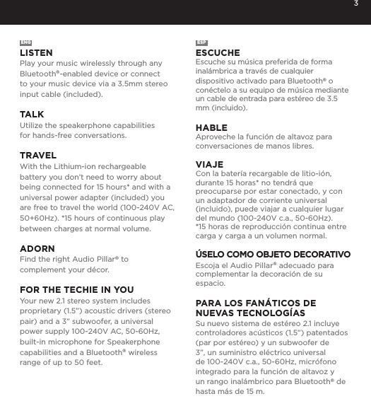 3ENGLISTENPlay your music wirelessly through any Bluetooth&reg;-enabled device or connect to your music device via a 3.5mm stereo input cable (included). TALKUtilize the speakerphone capabilities  for hands-free conversations. TRAVELWith the Lithium-ion rechargeable battery you don&rsquo;t need to worry about being connected for 15 hours* and with a universal power adapter (included) you are free to travel the world (100-240V AC, 50+60Hz). *15 hours of continuous play between charges at normal volume. ADORNFind the right Audio Pillar&reg; to complement your d&eacute;cor.FOR THE TECHIE IN YOUYour new 2.1 stereo system includes proprietary (1.5&rdquo;) acoustic drivers (stereo pair) and a 3&rdquo; subwoofer, a universal power supply 100-240V AC, 50-60Hz, built-in microphone for Speakerphone capabilities and a Bluetooth&reg; wireless range of up to 50 feet.ESPESCUCHEEscuche su m&uacute;sica preferida de forma inal&aacute;mbrica a trav&eacute;s de cualquier dispositivo activado para Bluetooth&reg; o con&eacute;ctelo a su equipo de m&uacute;sica mediante un cable de entrada para est&eacute;reo de 3.5 mm (incluido). HABLEAproveche la funci&oacute;n de altavoz para conversaciones de manos libres.VIAJECon la bater&iacute;a recargable de litio-i&oacute;n, durante 15 horas* no tendr&aacute; que preocuparse por estar conectado, y con un adaptador de corriente universal (incluido), puede viajar a cualquier lugar del mundo (100-240V c.a., 50-60Hz).*15 horas de reproducci&oacute;n continua entre carga y carga a un volumen normal.&Uacute;SELO COMO OBJETO DECORATIVOEscoja el Audio Pillar&reg; adecuado para complementar la decoraci&oacute;n de su espacio.PARA LOS FAN&Aacute;TICOS DE  NUEVAS TECNOLOG&Iacute;ASSu nuevo sistema de est&eacute;reo 2.1 incluye controladores ac&uacute;sticos (1.5&rdquo;) patentados (par por est&eacute;reo) y un subwoofer de 3&rdquo;, un suministro el&eacute;ctrico universal de 100-240V c.a., 50-60Hz, micr&oacute;fono integrado para la funci&oacute;n de altavoz y un rango inal&aacute;mbrico para Bluetooth&reg; de hasta m&aacute;s de 15 m.