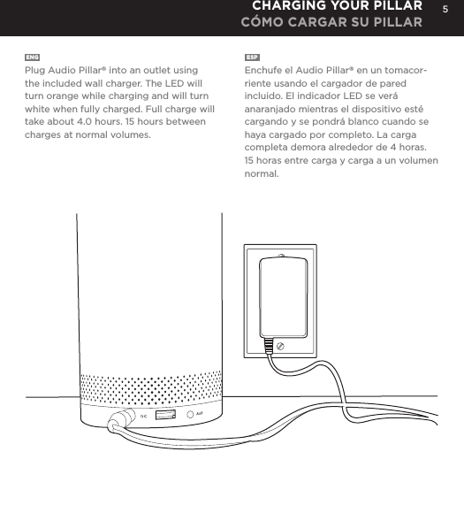 5ENG  Plug Audio Pillar&reg; into an outlet using the included wall charger. The LED will turn orange while charging and will turn white when fully charged. Full charge will take about 4.0 hours. 15 hours between charges at normal volumes.ESP  Enchufe el Audio Pillar&reg; en un tomacor-riente usando el cargador de pared incluido. El indicador LED se ver&aacute; anaranjado mientras el dispositivo est&eacute; cargando y se pondr&aacute; blanco cuando se haya cargado por completo. La carga completa demora alrededor de 4 horas. 15 horas entre carga y carga a un volumen normal.CHARGING YOUR PILLARC&Oacute;MO CARGAR SU PILLAR