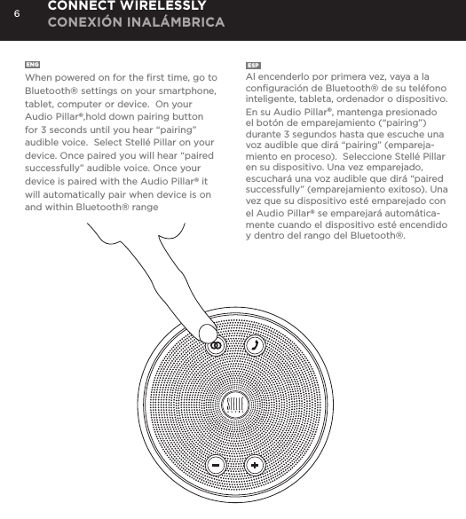 6ENG  When powered on for the ﬁrst time, go to Bluetooth&reg; settings on your smartphone, tablet, computer or device.  On your Audio Pillar&reg;,hold down pairing button for 3 seconds until you hear &ldquo;pairing&rdquo; audible voice.  Select Stell&eacute; Pillar on your device. Once paired you will hear &ldquo;paired successfully&rdquo; audible voice. Once your device is paired with the Audio Pillar&reg; it will automatically pair when device is on and within Bluetooth&reg; rangeESP  Al encenderlo por primera vez, vaya a la conﬁguraci&oacute;n de Bluetooth&reg; de su tel&eacute;fono inteligente, tableta, ordenador o dispositivo.  En su Audio Pillar&reg;, mantenga presionado el bot&oacute;n de emparejamiento (&ldquo;pairing&rdquo;) durante 3 segundos hasta que escuche una voz audible que dir&aacute; &ldquo;pairing&rdquo; (empareja-miento en proceso).  Seleccione Stell&eacute; Pillar en su dispositivo. Una vez emparejado, escuchar&aacute; una voz audible que dir&aacute; &ldquo;paired successfully&rdquo; (emparejamiento exitoso). Una vez que su dispositivo est&eacute; emparejado con el Audio Pillar&reg; se emparejar&aacute; autom&aacute;tica-mente cuando el dispositivo est&eacute; encendido y dentro del rango del Bluetooth&reg;.CONNECT WIRELESSLY CONEXI&Oacute;N INAL&Aacute;MBRICA