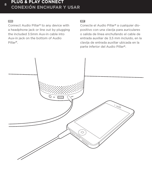 8ENG  Connect Audio Pillar&reg; to any device with a headphone jack or line out by plugging the included 3.5mm Aux-in cable into Aux-in jack on the bottom of Audio Pillar&reg;. ESP  Conecte el Audio Pillar&reg; a cualquier dis-positivo con una clavija para auriculares o salida de l&iacute;nea enchufando el cable de entrada auxiliar de 3,5 mm incluido, en la clavija de entrada auxiliar ubicada en la parte inferior del Audio Pillar&reg;. PLUG &amp; PLAY CONNECT CONEXI&Oacute;N ENCHUFAR Y USAR
