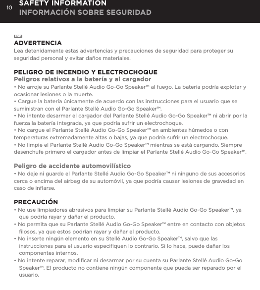 10ESPADVERTENCIALea detenidamente estas advertencias y precauciones de seguridad para proteger su seguridad personal y evitar da&ntilde;os materiales.PELIGRO DE INCENDIO Y ELECTROCHOQUEPeligros relativos a la bater&iacute;a y al cargador&bull; No arroje su Parlante Stell&eacute; Audio Go-Go Speaker&trade; al fuego. La bater&iacute;a podr&iacute;a explotar y ocasionar lesiones o la muerte.&bull; Cargue la bater&iacute;a &uacute;nicamente de acuerdo con las instrucciones para el usuario que se suministran con el Parlante Stell&eacute; Audio Go-Go Speaker&trade;.&bull; No intente desarmar el cargador del Parlante Stell&eacute; Audio Go-Go Speaker&trade; ni abrir por la fuerza la bater&iacute;a integrada, ya que podr&iacute;a sufrir un electrochoque.&bull; No cargue el Parlante Stell&eacute; Audio Go-Go Speaker&trade; en ambientes h&uacute;medos o con temperaturas extremadamente altas o bajas, ya que podr&iacute;a sufrir un electrochoque.&bull; No limpie el Parlante Stell&eacute; Audio Go-Go Speaker&trade; mientras se est&aacute; cargando. Siempre desenchufe primero el cargador antes de limpiar el Parlante Stell&eacute; Audio Go-Go Speaker&trade;.Peligro de accidente automovil&iacute;stico&bull; No deje ni guarde el Parlante Stell&eacute; Audio Go-Go Speaker&trade; ni ninguno de sus accesorios cerca o encima del airbag de su autom&oacute;vil, ya que podr&iacute;a causar lesiones de gravedad en caso de inﬂarse.PRECAUCI&Oacute;N&bull; No use limpiadores abrasivos para limpiar su Parlante Stell&eacute; Audio Go-Go Speaker&trade;, ya que podr&iacute;a rayar y da&ntilde;ar el producto.&bull; No permita que su Parlante Stell&eacute; Audio Go-Go Speaker&trade; entre en contacto con objetos ﬁlosos, ya que estos podr&iacute;an rayar y da&ntilde;ar el producto.&bull; No inserte ning&uacute;n elemento en su Stell&eacute; Audio Go-Go Speaker&trade;, salvo que las instrucciones para el usuario especiﬁquen lo contrario. Si lo hace, puede da&ntilde;ar los componentes internos.&bull; No intente reparar, modiﬁcar ni desarmar por su cuenta su Parlante Stell&eacute; Audio Go-Go Speaker&trade;. El producto no contiene ning&uacute;n componente que pueda ser reparado por el usuario.SAFETY INFORMATION INFORMACI&Oacute;N SOBRE SEGURIDAD