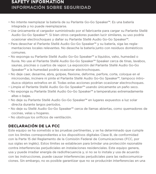 &bull; No intente reemplazar la bater&iacute;a de su Parlante Go-Go Speaker&trade;. Es una bater&iacute;a integrada y no puede reemplazarse.&bull; Use &uacute;nicamente el cargador suministrado por el fabricante para cargar su Parlante Stell&eacute; Audio Go-Go Speaker&trade;. Si bien otros cargadores pueden lucir similares, su uso podr&iacute;a ocasionar electrochoques y da&ntilde;ar su Parlante Stell&eacute; Audio Go-Go Speaker&trade;.&bull; Para desechar el Parlante Stell&eacute; Audio Go-Go Speaker&trade; y su bater&iacute;a, siga las regla-mentaciones locales relevantes. No deseche la bater&iacute;a junto con residuos dom&eacute;sticos comunes.&bull; No exponga su Parlante Stell&eacute; Audio Go-Go Speaker&trade; a l&iacute;quidos, vaho, humedad o lluvia. No use el Parlante Stell&eacute; Audio Go-Go Speaker&trade; Speaker cerca de tinas, lavabos, saunas, piscinas o cuartos de vapor. La exposici&oacute;n del Parlante Stell&eacute; Audio Go-Go Speaker&trade; a la humedad podr&iacute;a ocasionar electrochoques.&bull; No deje caer, desarme, abra, golpee, ﬂexione, deforme, perfore, corte, coloque en el microondas, incinere ni pinte el Parlante Stell&eacute; Audio Go-Go Speaker&trade;, tampoco intro-duzca objetos extra&ntilde;os en &eacute;l. Todas estas acciones podr&iacute;an ocasionar electrochoques.&bull; Limpie el Parlante Stell&eacute; Audio Go-Go Speaker&trade; usando &uacute;nicamente un pa&ntilde;o seco.&bull; No exponga su Parlante Stell&eacute; Audio Go-Go Speaker&trade; a temperaturas extremadamente altas o bajas.&bull; No deje su Parlante Stell&eacute; Audio Go-Go Speaker&trade; en lugares expuestos a luz solar directa durante largos per&iacute;odos. &bull; No deje su Stell&eacute; Audio Go-Go Speaker&trade; cerca de llamas abiertas, como quemadores de cocinas, velas u hogares.&bull; No obstruya los oriﬁcios de ventilaci&oacute;n.DECLARACI&Oacute;N DE LA FCCEste equipo se ha sometido a las pruebas pertinentes, y se ha determinado que cumple con los l&iacute;mites correspondientes a los dispositivos digitales Clase B, de conformidad con la Parte 15 del Reglamento de la Comisi&oacute;n Federal de Comunicaciones (FCC, por sus siglas en ingl&eacute;s). Estos l&iacute;mites se establecen para brindar una protecci&oacute;n razonable contra interferencias perjudiciales en instalaciones residenciales. Este equipo genera, usa y puede irradiar energ&iacute;a de radiofrecuencia y, si no se lo instala y usa de acuerdo con las instrucciones, puede causar interferencias perjudiciales para las radiocomunica-ciones. Sin embargo, no es posible garantizar que no se producir&aacute;n interferencias en una SAFETY INFORMATION INFORMACI&Oacute;N SOBRE SEGURIDAD