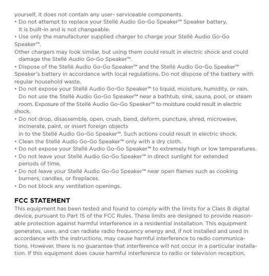 yourself, it does not contain any user- serviceable components.&bull; Do not attempt to replace your Stell&eacute; Audio Go-Go Speaker&trade; Speaker battery,    it is built-in and is not changeable.  &bull; Use only the manufacturer supplied charger to charge your Stell&eacute; Audio Go-Go Speaker&trade;.    Other chargers may look similar, but using them could result in electric shock and could    damage the Stell&eacute; Audio Go-Go Speaker&trade;.&bull; Dispose of the Stell&eacute; Audio Go-Go Speaker&trade; and the Stell&eacute; Audio Go-Go Speaker&trade; Speaker&rsquo;s battery in accordance with local regulations. Do not dispose of the battery with regular household waste.&bull; Do not expose your Stell&eacute; Audio Go-Go Speaker&trade; to liquid, moisture, humidity, or rain.    Do not use the Stell&eacute; Audio Go-Go Speaker&trade; near a bathtub, sink, sauna, pool, or steam    room. Exposure of the Stell&eacute; Audio Go-Go Speaker&trade; to moisture could result in electric shock.&bull; Do not drop, disassemble, open, crush, bend, deform, puncture, shred, microwave,      incinerate, paint, or insert foreign objects   in to the Stell&eacute; Audio Go-Go Speaker&trade;. Such actions could result in electric shock. &bull; Clean the Stell&eacute; Audio Go-Go Speaker&trade; only with a dry cloth.&bull; Do not expose your Stell&eacute; Audio Go-Go Speaker&trade; to extremely high or low temperatures.  &bull; Do not leave your Stell&eacute; Audio Go-Go Speaker&trade; in direct sunlight for extended    periods of time. &bull; Do not leave your Stell&eacute; Audio Go-Go Speaker&trade; near open ﬂames such as cooking      burners, candles, or ﬁreplaces.&bull; Do not block any ventilation openings.FCC STATEMENT This equipment has been tested and found to comply with the limits for a Class B digital device, pursuant to Part 15 of the FCC Rules. These limits are designed to provide reason-able protection against harmful interference in a residential installation. This equipment generates, uses, and can radiate radio frequency energy and, if not installed and used in accordance with the instructions, may cause harmful interference to radio communica-tions. However, there is no guarantee that interference will not occur in a particular installa-tion. If this equipment does cause harmful interference to radio or television reception, 