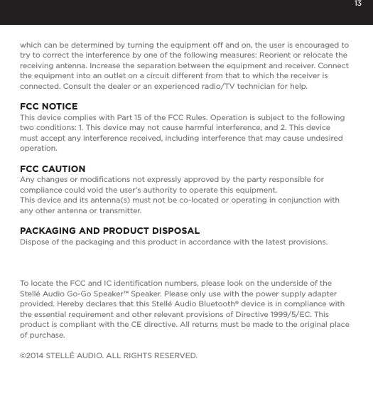 13which can be determined by turning the equipment off and on, the user is encouraged to try to correct the interference by one of the following measures: Reorient or relocate the receiving antenna. Increase the separation between the equipment and receiver. Connect the equipment into an outlet on a circuit different from that to which the receiver is connected. Consult the dealer or an experienced radio/TV technician for help.FCC NOTICEThis device complies with Part 15 of the FCC Rules. Operation is subject to the following two conditions: 1. This device may not cause harmful interference, and 2. This device must accept any interference received, including interference that may cause undesired operation.FCC CAUTIONAny changes or modiﬁcations not expressly approved by the party responsible for compliance could void the user&rsquo;s authority to operate this equipment.This device and its antenna(s) must not be co-located or operating in conjunction with any other antenna or transmitter.PACKAGING AND PRODUCT DISPOSALDispose of the packaging and this product in accordance with the latest provisions.To locate the FCC and IC identiﬁcation numbers, please look on the underside of the Stell&eacute; Audio Go-Go Speaker&trade; Speaker. Please only use with the power supply adapter provided. Hereby declares that this Stell&eacute; Audio Bluetooth&reg; device is in compliance with the essential requirement and other relevant provisions of Directive 1999/5/EC. This product is compliant with the CE directive. All returns must be made to the original place of purchase.&copy;2014 STELL&Eacute; AUDIO. ALL RIGHTS RESERVED. 