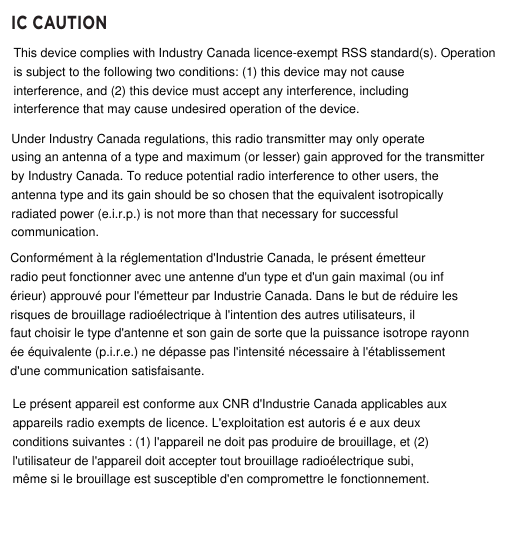 IC CAUTIONUnder Industry Canada regulations, this radio transmitter may only operateusing an antenna of a type and maximum (or lesser) gain approved for the transmitterby Industry Canada. To reduce potential radio interference to other users, theantenna type and its gain should be so chosen that the equivalent isotropicallyradiated power (e.i.r.p.) is not more than that necessary for successfulcommunication.This device complies with Industry Canada licence-exempt RSS standard(s). Operationis subject to the following two conditions: (1) this device may not causeinterference, and (2) this device must accept any interference, includinginterference that may cause undesired operation of the device.Conform&eacute;ment &agrave; la r&eacute;glementation d'Industrie Canada, le pr&eacute;sent &eacute;metteurradio peut fonctionner avec une antenne d'un type et d'un gain maximal (ou inf&eacute;rieur) approuv&eacute; pour l'&eacute;metteur par Industrie Canada. Dans le but de r&eacute;duire lesrisques de brouillage radio&eacute;lectrique &agrave; l'intention des autres utilisateurs, ilfaut choisir le type d'antenne et son gain de sorte que la puissance isotrope rayonn&eacute;e &eacute;quivalente (p.i.r.e.) ne d&eacute;passe pas l'intensit&eacute; n&eacute;cessaire &agrave; l'&eacute;tablissementd'une communication satisfaisante.Le pr&eacute;sent appareil est conforme aux CNR d'Industrie Canada applicables auxappareils radio exempts de licence. L'exploitation est autoris &eacute; e aux deuxconditions suivantes : (1) l'appareil ne doit pas produire de brouillage, et (2)l'utilisateur de l'appareil doit accepter tout brouillage radio&eacute;lectrique subi,m&ecirc;me si le brouillage est susceptible d'en compromettre le fonctionnement.