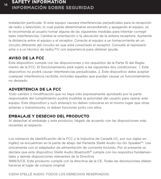 14instalaci&oacute;n particular. Si este equipo causara interferencias perjudiciales para la recepci&oacute;n de radio o televisi&oacute;n, lo cual puede determinarse encendiendo y apagando el equipo, se le recomienda al usuario tomar alguna de las siguientes medidas para intentar corregir tales interferencias: Cambie la orientaci&oacute;n o la ubicaci&oacute;n de la antena receptora. Aumente la distancia entre el equipo y el receptor. Conecte el equipo a un tomacorriente en un circuito diferente del circuito en que est&aacute; conectado el receptor. Consulte al represent-ante o a un t&eacute;cnico de radio/TV con experiencia para obtener ayuda.AVISO DE LA FCCEste dispositivo cumple con las disposiciones y los requisitos de la Parte 15 del Regla-mento de la FCC. El funcionamiento est&aacute; sujeto a las siguientes dos condiciones:  1. Este dispositivo no podr&aacute; causar interferencias perjudiciales. 2. Este dispositivo debe aceptar cualquier interferencia recibida, incluidas aquellas que puedan causar un funcionamiento no deseado.ADVERTENCIA DE LA FCCTodo cambio o modiﬁcaci&oacute;n que no haya sido expresamente aprobado por la parte responsable del cumplimiento podr&iacute;a invalidar la autoridad del usuario para operar este equipo. Este dispositivo y su/s antena/s no deben colocarse en el mismo lugar que otras antenas o transmisores, ni deben funcionar junto con ellos.EMBALAJE Y DESECHO DEL PRODUCTOAl desechar el embalaje y este producto, h&aacute;galo de acuerdo con las disposiciones m&aacute;s recientes al respecto.Los n&uacute;meros de identiﬁcaci&oacute;n de la FCC y la Industria de Canad&aacute; (IC, por sus siglas en ingl&eacute;s) se encuentran en la parte de abajo del Parlante Stell&eacute; Audio Go-Go Speaker&trade;. Use &uacute;nicamente con el adaptador de alimentaci&oacute;n de corriente incluido. Por el presente se declara que este dispositivo Stell&eacute; Audio Bluetooth&reg; cumple con los requisitos fundamen-tales y dem&aacute;s disposiciones relevantes de la Directiva1999/5/CE. Este producto cumple con la directiva de la CE. Todas las devoluciones deben hacerse al lugar de compra original.&copy;2014 STELL&Eacute; AUDIO. TODOS LOS DERECHOS RESERVADOS.SAFETY INFORMATION INFORMACI&Oacute;N SOBRE SEGURIDAD