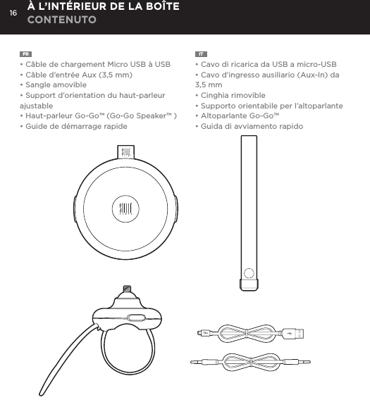 16FR  &bull; C&acirc;ble de chargement Micro USB &agrave; USB&bull; C&acirc;ble d&rsquo;entr&eacute;e Aux (3,5 mm)&bull; Sangle amovible&bull; Support d&rsquo;orientation du haut-parleur ajustable&bull; Haut-parleur Go-Go&trade; (Go-Go Speaker&trade; )&bull; Guide de d&eacute;marrage rapideIT  &bull; Cavo di ricarica da USB a micro-USB&bull; Cavo d&rsquo;ingresso ausiliario (Aux-In) da 3,5 mm&bull; Cinghia rimovible&bull; Supporto orientabile per l&rsquo;altoparlante&bull; Altoparlante Go-Go&trade; &bull; Guida di avviamento rapido&Agrave; L&rsquo;INT&Eacute;RIEUR DE LA BO&Icirc;TE CONTENUTOConnect Go-Go Speaker to any device with a headphone jack or line out by plugging the included 3.5mm Aux in cable into Aux in jack on the bottom of Mini-Clutch Speaker. PLUG &amp; PLAY CONNECTCharge your Go-Go Speaker&trade; using the Micro USB cable provided. Power Button LED will turn orange while charging and will turn white when fully charged.  Up to 8 hours between charges at normal volumes.CHARGING YOUR Go-Go Speaker&trade;go to Bluetooth settings on your smartphone, tablet, computer or device. On your Go-Go Speaker&trade;, hold down the Bluetooth pairing button for 3 seconds until you hear &ldquo;pairing&rdquo; audible voice. Select Go-Go on your media device. Once paired you will hear &ldquo;paired successfully&rdquo; audible voice. Once your device is paired with the Go-Go Speaker&trade; it will automatically pair when device is on and within Bluetooth&reg; range.CONNECT WIRELESSLY Use the Go-Go Speaker as a portable speakerphone when connected wirelessly via Bluetooth&reg;. To answer and/or end a call, press the talk (pic) button.SPEAKERPHONERemovable Hanging Strap: Slide strap into top of Go-Go speaker until it snaps. Press top button to release. USING ACCESSORIES Adjustable Mount: To attach Go-Go Speaker to mount: Insert mount screw into back of Go-Go Speaker and twist. To attach mount to objects: Wrap belt around object, push belt through mount channel and pull tab to tighten.To release: Press two side buttons and pull belt back through channel. USING ACCESSORIES