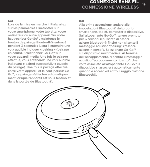 19FR  Lors de la mise en marche initiale, allez sur les param&egrave;tres Bluetooth&reg; sur votre smartphone, votre tablette, votre ordinateur ou autre appareil. Sur votre haut-parleur Go-Go&trade;, maintenez le bouton de pairage Bluetooth&reg; enfonc&eacute; pendant 3 secondes jusqu&rsquo;&agrave; entendre une voix audible indiquer &laquo; pairing &raquo; (pairage en cours). S&eacute;lectionnez Go-Go&trade; sur votre appareil media. Une fois le pairage effectu&eacute;, vous entendrez une voix audible indiquant &laquo; paired successfully &raquo; (succ&egrave;s du pairage). Une fois le pairage effectu&eacute; entre votre appareil et le haut-parleur Go-Go&trade;, ce pairage s&rsquo;effectue automatique-ment lorsque l&rsquo;appareil est sous tension et dans la port&eacute;e de Bluetooth&reg;.IT  Alla prima accensione, andare alle impostazioni Bluetooth&reg; del proprio smartphone, tablet, computer o dispositivo. Sull&rsquo;altoparlante Go-Go&trade;, tenere premuto per 3 secondi il pulsante di associ-azione Bluetooth&reg; ﬁnch&eacute; non si sente il messaggio acustico &ldquo;pairing&rdquo; (&ldquo;associ-azione in corso&rdquo;). Selezionare Go-Go&trade; sul dispositivo multimediale. Al termine dell&rsquo;accoppiamento, si sentir&agrave; il messaggio acustico &ldquo;accoppiamento riuscito&rdquo;. Una volta associato all&rsquo;altoparlante Go-Go&trade;, il dispositivo si associer&agrave; automaticamente quando &egrave; acceso ed entro il raggio d&rsquo;azione Bluetooth&reg;.CONNEXION SANS FIL CONNESSIONE WIRELESSgo to Bluetooth settings on your smartphone, tablet, computer or device. On your Go-Go Speaker&trade;, hold down the Bluetooth pairing button for 3 seconds until you hear &ldquo;pairing&rdquo; audible voice. Select Go-Go on your media device. Once paired you will hear &ldquo;paired successfully&rdquo; audible voice. Once your device is paired with the Go-Go Speaker&trade; it will automatically pair when device is on and within Bluetooth&reg; range.CONNECT WIRELESSLY 