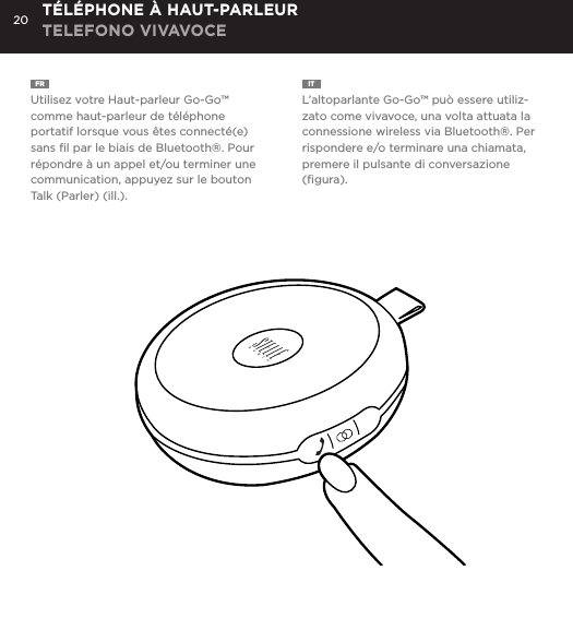 20FR  Utilisez votre Haut-parleur Go-Go&trade; comme haut-parleur de t&eacute;l&eacute;phone portatif lorsque vous &ecirc;tes connect&eacute;(e) sans ﬁl par le biais de Bluetooth&reg;. Pour r&eacute;pondre &agrave; un appel et/ou terminer une communication, appuyez sur le bouton Talk (Parler) (ill.).IT  L&rsquo;altoparlante Go-Go&trade; pu&ograve; essere utiliz-zato come vivavoce, una volta attuata la connessione wireless via Bluetooth&reg;. Per rispondere e/o terminare una chiamata, premere il pulsante di conversazione (ﬁgura).T&Eacute;L&Eacute;PHONE &Agrave; HAUT-PARLEUR TELEFONO VIVAVOCEUse the Go-Go Speaker as a portable speakerphone when connected wirelessly via Bluetooth&reg;. To answer and/or end a call, press the talk (pic) button.SPEAKERPHONE