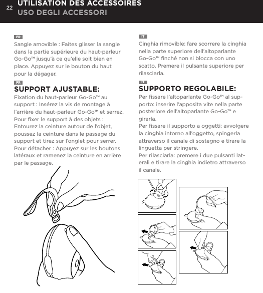 22FR  Sangle amovible : Faites glisser la sangle dans la partie sup&eacute;rieure du haut-parleur Go-Go&trade; jusqu&rsquo;&agrave; ce qu&rsquo;elle soit bien en place. Appuyez sur le bouton du haut pour la d&eacute;gager. IT  Cinghia rimovible: fare scorrere la cinghia nella parte superiore dell&rsquo;altoparlante Go-Go&trade; ﬁnch&eacute; non si blocca con uno scatto. Premere il pulsante superiore per rilasciarla. UTILISATION DES ACCESSOIRES USO DEGLI ACCESSORIFR  SUPPORT AJUSTABLE:  Fixation du haut-parleur Go-Go&trade; au support : Ins&eacute;rez la vis de montage &agrave; l&rsquo;arri&egrave;re du haut-parleur Go-Go&trade; et serrez. Pour ﬁxer le support &agrave; des objets : Entourez la ceinture autour de l&rsquo;objet, poussez la ceinture dans le passage du support et tirez sur l&rsquo;onglet pour serrer.Pour d&eacute;tacher : Appuyez sur les boutons lat&eacute;raux et ramenez la ceinture en arri&egrave;re par le passage. IT  SUPPORTO REGOLABILE:   Per ﬁssare l&rsquo;altoparlante Go-Go&trade; al sup-porto: inserire l&rsquo;apposita vite nella parte posteriore dell&rsquo;altoparlante Go-Go&trade; e girarla. Per ﬁssare il supporto a oggetti: avvolgere la cinghia intorno all&rsquo;oggetto, spingerla attraverso il canale di sostegno e tirare la linguetta per stringere.Per rilasciarla: premere i due pulsanti lat-erali e tirare la cinghia indietro attraverso il canale. Removable Hanging Strap: Slide strap into top of Go-Go speaker until it snaps. Press top button to release. USING ACCESSORIESAdjustable Mount: To attach Go-Go Speaker to mount: Insert mount screw into back of Go-Go Speaker and twist. To attach mount to objects: Wrap belt around object, push belt through mount channel and pull tab to tighten.To release: Press two side buttons and pull belt back through channel. USING ACCESSORIES
