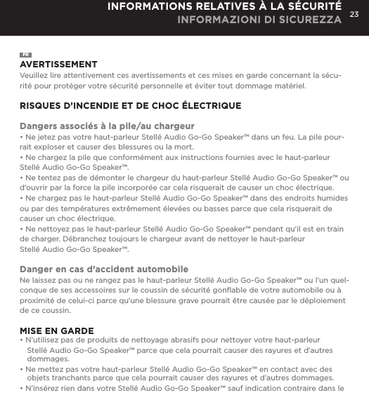 23INFORMATIONS RELATIVES &Agrave; LA S&Eacute;CURIT&Eacute; INFORMAZIONI DI SICUREZZAFRAVERTISSEMENTVeuillez lire attentivement ces avertissements et ces mises en garde concernant la s&eacute;cu-rit&eacute; pour prot&eacute;ger votre s&eacute;curit&eacute; personnelle et &eacute;viter tout dommage mat&eacute;riel.RISQUES D&rsquo;INCENDIE ET DE CHOC &Eacute;LECTRIQUEDangers associ&eacute;s &agrave; la pile/au chargeur&bull; Ne jetez pas votre haut-parleur Stell&eacute; Audio Go-Go Speaker&trade; dans un feu. La pile pour-rait exploser et causer des blessures ou la mort.&bull; Ne chargez la pile que conform&eacute;ment aux instructions fournies avec le haut-parleur Stell&eacute; Audio Go-Go Speaker&trade;.&bull; Ne tentez pas de d&eacute;monter le chargeur du haut-parleur Stell&eacute; Audio Go-Go Speaker&trade; ou d&rsquo;ouvrir par la force la pile incorpor&eacute;e car cela risquerait de causer un choc &eacute;lectrique.&bull; Ne chargez pas le haut-parleur Stell&eacute; Audio Go-Go Speaker&trade; dans des endroits humides ou par des temp&eacute;ratures extr&ecirc;mement &eacute;lev&eacute;es ou basses parce que cela risquerait de causer un choc &eacute;lectrique.&bull; Ne nettoyez pas le haut-parleur Stell&eacute; Audio Go-Go Speaker&trade; pendant qu&rsquo;il est en train de charger. D&eacute;branchez toujours le chargeur avant de nettoyer le haut-parleur  Stell&eacute; Audio Go-Go Speaker&trade;.Danger en cas d&rsquo;accident automobileNe laissez pas ou ne rangez pas le haut-parleur Stell&eacute; Audio Go-Go Speaker&trade; ou l&rsquo;un quel-conque de ses accessoires sur le coussin de s&eacute;curit&eacute; gonﬂable de votre automobile ou &agrave; proximit&eacute; de celui-ci parce qu&rsquo;une blessure grave pourrait &ecirc;tre caus&eacute;e par le d&eacute;ploiement  de ce coussin.MISE EN GARDE&bull; N&rsquo;utilisez pas de produits de nettoyage abrasifs pour nettoyer votre haut-parleur Stell&eacute; Audio Go-Go Speaker&trade; parce que cela pourrait causer des rayures et d&rsquo;autres dommages.&bull; Ne mettez pas votre haut-parleur Stell&eacute; Audio Go-Go Speaker&trade; en contact avec des objets tranchants parce que cela pourrait causer des rayures et d&rsquo;autres dommages.&bull; N&rsquo;ins&eacute;rez rien dans votre Stell&eacute; Audio Go-Go Speaker&trade; sauf indication contraire dans le 