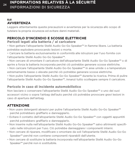 24ITAVVERTENZALeggere attentamente queste precauzioni e avvertenze per la sicurezza allo scopo di tutelare la propria sicurezza ed evitare danni materiali.PERICOLO D&rsquo;INCENDIO E SCOSSE ELETTRICHEPericoli legati alla batteria / al caricatore&bull; Non gettare l&rsquo;altoparlante Stell&eacute; Audio Go-Go Speaker&trade; in ﬁamme libere. La batteria potrebbe esplodere provocando lesioni o morte.&bull; Caricare la batteria esclusivamente in conformit&agrave; alle istruzioni per l&rsquo;uso fornite con l&rsquo;altoparlante Stell&eacute; Audio Go-Go Speaker&trade;.&bull; Non cercare di smontare il caricatore dell&rsquo;altoparlante Stell&eacute; Audio Go-Go Speaker&trade; o di aprire a forza la batteria incorporata perch&eacute; ci&ograve; potrebbe generare scosse elettriche.&bull; Non caricare l&rsquo;altoparlante Stell&eacute; Audio Go-Go Speaker&trade; in aree umide o a temperature estremamente basse o elevate perch&eacute; ci&ograve; potrebbe generare scosse elettriche.&bull; Non pulire l&rsquo;altoparlante Stell&eacute; Audio Go-Go Speaker&trade; durante la ricarica. Prima di pulire l&rsquo;altoparlante Stell&eacute; Audio Go-Go Speaker&trade;, innanzi tutto scollegare sempre il caricatore.Pericolo in caso di incidente automobilisticoNon lasciare o conservare l&rsquo;altoparlante Stell&eacute; Audio Go-Go Speaker&trade; o uno dei suoi accessori vicino o sopra l&rsquo;airbag dell&rsquo;auto perch&eacute; ci&ograve; potrebbe provocare gravi lesioni in caso di apertura dell&rsquo;airbag. ATTENZIONE&bull; Non usare detergenti abrasivi per pulire l&rsquo;altoparlante Stell&eacute; Audio Go-Go Speaker&trade; perch&eacute; potrebbero grafﬁarlo e danneggiarlo.&bull; Evitare il contatto dell&rsquo;altoparlante Stell&eacute; Audio Go-Go Speaker&trade; con oggetti appuntiti perch&eacute; potrebbero grafﬁarlo e danneggiarlo.&bull; Non inserire nulla nell&rsquo;altoparlante Stell&eacute; Audio Go-Go Speaker&trade; salvo altrimenti speciﬁ-cato nelle istruzioni per l&rsquo;uso. Ci&ograve; potrebbe danneggiare i componenti interni.&bull; Non cercare di riparare, modiﬁcare o smontare da soli l&rsquo;altoparlante Stell&eacute; Audio Go-Go Speaker&trade; perch&eacute; non contiene componenti riparabili dall&rsquo;utente.&bull; Non cercare di sostituire la batteria incorporata nell&rsquo;altoparlante Stell&eacute; Audio Go-Go Speaker&trade; perch&eacute; non &egrave; sostituibile.INFORMATIONS RELATIVES &Agrave; LA S&Eacute;CURIT&Eacute; INFORMAZIONI DI SICUREZZA
