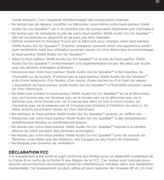 25mode d&rsquo;emploi. Ceci risquerait d&rsquo;endommager des composants internes.&bull; Ne tentez pas de r&eacute;parer, modiﬁer ou d&eacute;monter vous-m&ecirc;me votre haut-parleur Stell&eacute; Audio Go-Go Speaker&trade; car il ne contient pas de composants r&eacute;parables par l&rsquo;utilisateur.&bull; Ne tentez pas de remplacer la pile de votre haut-parleur Stell&eacute; Audio Go-Go Speaker&trade; ; elle est incorpor&eacute;e au dispositif et ne peut pas &ecirc;tre chang&eacute;e.&bull; Utilisez seulement le chargeur fourni par le fabricant pour charger votre haut-parleur Stell&eacute; Audio Go-Go Speaker&trade;. D&rsquo;autres chargeurs peuvent avoir une apparence ext&eacute;ri-eure semblable, mais leur utilisation pourrait causer un choc &eacute;lectrique et endommager le haut-parleur Stell&eacute; Audio Go-Go Speaker&trade;.&bull; Jetez le haut-parleur Stell&eacute; Audio Go-Go Speaker&trade; et la pile du haut-parleur Stell&eacute; Audio Go-Go Speaker&trade; conform&eacute;ment &agrave; la r&eacute;glementation locale. Ne jetez pas la pile avec les d&eacute;chets m&eacute;nagers ordinaires.&bull; N&rsquo;exposez pas votre haut-parleur Stell&eacute; Audio Go-Go Speaker&trade; &agrave; des liquides, de l&rsquo;humidit&eacute; ou de la pluie. N&rsquo;utilisez pas le haut-parleur Stell&eacute; Audio Go-Go Speaker&trade; pr&egrave;s d&rsquo;une baignoire, d&rsquo;un lavabo, d&rsquo;un sauna, d&rsquo;une piscine ou d&rsquo;un bain de vapeur. L&rsquo;exposition du haut-parleur Stell&eacute; Audio Go-Go Speaker&trade; &agrave; l&rsquo;humidit&eacute; pourrait causer un choc &eacute;lectrique.&bull; Ne faites pas tomber le haut-parleur Stell&eacute; Audio Go-Go Speaker&trade; et ne le d&eacute;montez pas, ne l&rsquo;ouvrez pas, ne l&rsquo;&eacute;crasez pas, ne le tordez pas, ne le d&eacute;formez pas, ne le perforez pas, ne le broyez pas, ne le placez pas dans un four &agrave; micro-ondes, ne l&rsquo;incin&eacute;rez pas, ne le peignez pas et n&rsquo;ins&eacute;rez pas d&rsquo;objets &agrave; l&rsquo;int&eacute;rieur de celui-ci. De telles actions pourraient causer un choc &eacute;lectrique.&bull; Ne nettoyez le haut-parleur Stell&eacute; Audio Go-Go Speaker&trade; qu&rsquo;avec un chiffon sec.&bull; N&rsquo;exposez pas votre haut-parleur Stell&eacute; Audio Go-Go Speaker&trade; &agrave; des temp&eacute;ratures extr&ecirc;mement &eacute;lev&eacute;es ou extr&ecirc;mement basses.&bull; Ne laissez pas votre haut-parleur Stell&eacute; Audio Go-Go Speaker&trade; expos&eacute; &agrave; la lumi&egrave;re directe du soleil pendant des p&eacute;riodes prolong&eacute;es. &bull; Ne laissez pas votre haut-parleur Stell&eacute; Audio Go-Go Speaker&trade; pr&egrave;s de sources de ﬂammes vives telles que des br&ucirc;leurs, des bougies ou des foyers de chemin&eacute;e.&bull; Ne bloquez pas d&rsquo;&eacute;vents de ventilation. D&Eacute;CLARATION FCC Cet &eacute;quipement a &eacute;t&eacute; test&eacute; et jug&eacute; conforme aux limites pour un dispositif num&eacute;rique de la Classe B en vertu de la Partie 15 des R&egrave;gles de la FCC. Ces limites sont con&ccedil;ues pour assurer une protection raisonnable contre les interf&eacute;rences nuisibles dans une installation r&eacute;sidentielle. Cet &eacute;quipement produit, utilise et peut rayonner de l&rsquo;&eacute;nergie RF et, s&rsquo;il n&rsquo;est 