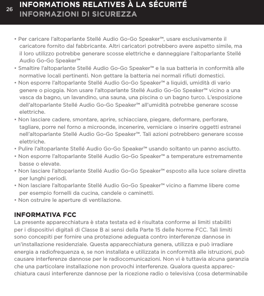 26&bull; Per caricare l&rsquo;altoparlante Stell&eacute; Audio Go-Go Speaker&trade;, usare esclusivamente il caricatore fornito dal fabbricante. Altri caricatori potrebbero avere aspetto simile, ma il loro utilizzo potrebbe generare scosse elettriche e danneggiare l&rsquo;altoparlante Stell&eacute; Audio Go-Go Speaker&trade;&bull; Smaltire l&rsquo;altoparlante Stell&eacute; Audio Go-Go Speaker&trade; e la sua batteria in conformit&agrave; alle normative locali pertinenti. Non gettare la batteria nei normali riﬁuti domestici.&bull; Non esporre l&rsquo;altoparlante Stell&eacute; Audio Go-Go Speaker&trade; a liquidi, umidit&agrave; di vario genere o pioggia. Non usare l&rsquo;altoparlante Stell&eacute; Audio Go-Go Speaker&trade; vicino a una vasca da bagno, un lavandino, una sauna, una piscina o un bagno turco. L&rsquo;esposizione dell&rsquo;altoparlante Stell&eacute; Audio Go-Go Speaker&trade; all&rsquo;umidit&agrave; potrebbe generare scosse elettriche.&bull; Non lasciare cadere, smontare, aprire, schiacciare, piegare, deformare, perforare, tagliare, porre nel forno a microonde, incenerire, verniciare o inserire oggetti estranei nell&rsquo;altoparlante Stell&eacute; Audio Go-Go Speaker&trade;. Tali azioni potrebbero generare scosse elettriche.&bull; Pulire l&rsquo;altoparlante Stell&eacute; Audio Go-Go Speaker&trade; usando soltanto un panno asciutto.&bull; Non esporre l&rsquo;altoparlante Stell&eacute; Audio Go-Go Speaker&trade; a temperature estremamente basse o elevate.&bull; Non lasciare l&rsquo;altoparlante Stell&eacute; Audio Go-Go Speaker&trade; esposto alla luce solare diretta per lunghi periodi. &bull; Non lasciare l&rsquo;altoparlante Stell&eacute; Audio Go-Go Speaker&trade; vicino a ﬁamme libere come per esempio fornelli da cucina, candele o caminetti.&bull; Non ostruire le aperture di ventilazione. INFORMATIVA FCCLa presente apparecchiatura &egrave; stata testata ed &egrave; risultata conforme ai limiti stabiliti per i dispositivi digitali di Classe B ai sensi della Parte 15 delle Norme FCC. Tali limiti sono concepiti per fornire una protezione adeguata contro interferenze dannose in un&rsquo;installazione residenziale. Questa apparecchiatura genera, utilizza e pu&ograve; irradiare energia a radiofrequenza e, se non installata e utilizzata in conformit&agrave; alle istruzioni, pu&ograve; causare interferenze dannose per le radiocomunicazioni. Non vi &egrave; tuttavia alcuna garanzia che una particolare installazione non provochi interferenze. Qualora questa apparec-chiatura causi interferenze dannose per la ricezione radio o televisiva (cosa determinabile INFORMATIONS RELATIVES &Agrave; LA S&Eacute;CURIT&Eacute; INFORMAZIONI DI SICUREZZA