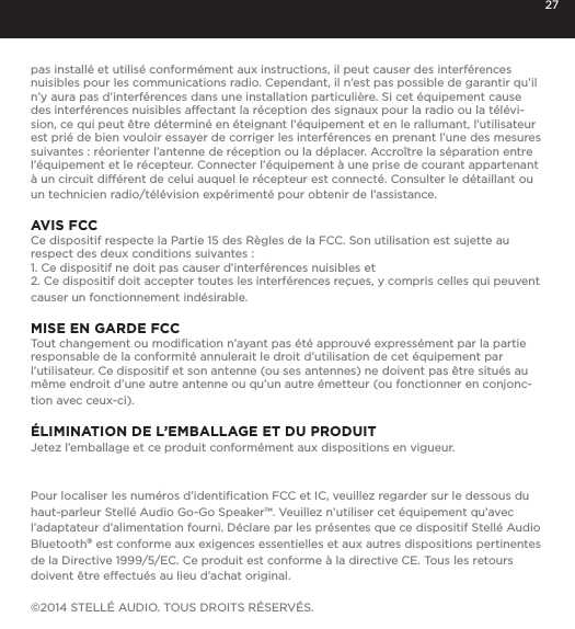 27pas install&eacute; et utilis&eacute; conform&eacute;ment aux instructions, il peut causer des interf&eacute;rences nuisibles pour les communications radio. Cependant, il n&rsquo;est pas possible de garantir qu&rsquo;il n&rsquo;y aura pas d&rsquo;interf&eacute;rences dans une installation particuli&egrave;re. Si cet &eacute;quipement cause des interf&eacute;rences nuisibles affectant la r&eacute;ception des signaux pour la radio ou la t&eacute;l&eacute;vi-sion, ce qui peut &ecirc;tre d&eacute;termin&eacute; en &eacute;teignant l&rsquo;&eacute;quipement et en le rallumant, l&rsquo;utilisateur est pri&eacute; de bien vouloir essayer de corriger les interf&eacute;rences en prenant l&rsquo;une des mesures suivantes : r&eacute;orienter l&rsquo;antenne de r&eacute;ception ou la d&eacute;placer. Accro&icirc;tre la s&eacute;paration entre l&rsquo;&eacute;quipement et le r&eacute;cepteur. Connecter l&rsquo;&eacute;quipement &agrave; une prise de courant appartenant &agrave; un circuit diff&eacute;rent de celui auquel le r&eacute;cepteur est connect&eacute;. Consulter le d&eacute;taillant ou un technicien radio/t&eacute;l&eacute;vision exp&eacute;riment&eacute; pour obtenir de l&rsquo;assistance.AVIS FCCCe dispositif respecte la Partie 15 des R&egrave;gles de la FCC. Son utilisation est sujette au respect des deux conditions suivantes : 1. Ce dispositif ne doit pas causer d&rsquo;interf&eacute;rences nuisibles et2. Ce dispositif doit accepter toutes les interf&eacute;rences re&ccedil;ues, y compris celles qui peuvent causer un fonctionnement ind&eacute;sirable.MISE EN GARDE FCCTout changement ou modiﬁcation n&rsquo;ayant pas &eacute;t&eacute; approuv&eacute; express&eacute;ment par la partie responsable de la conformit&eacute; annulerait le droit d&rsquo;utilisation de cet &eacute;quipement par l&rsquo;utilisateur. Ce dispositif et son antenne (ou ses antennes) ne doivent pas &ecirc;tre situ&eacute;s au m&ecirc;me endroit d&rsquo;une autre antenne ou qu&rsquo;un autre &eacute;metteur (ou fonctionner en conjonc-tion avec ceux-ci).&Eacute;LIMINATION DE L&rsquo;EMBALLAGE ET DU PRODUITJetez l&rsquo;emballage et ce produit conform&eacute;ment aux dispositions en vigueur.Pour localiser les num&eacute;ros d&rsquo;identiﬁcation FCC et IC, veuillez regarder sur le dessous du haut-parleur Stell&eacute; Audio Go-Go Speaker&trade;. Veuillez n&rsquo;utiliser cet &eacute;quipement qu&rsquo;avec l&rsquo;adaptateur d&rsquo;alimentation fourni. D&eacute;clare par les pr&eacute;sentes que ce dispositif Stell&eacute; Audio Bluetooth&reg; est conforme aux exigences essentielles et aux autres dispositions pertinentes de la Directive 1999/5/EC. Ce produit est conforme &agrave; la directive CE. Tous les retours doivent &ecirc;tre effectu&eacute;s au lieu d&rsquo;achat original.&copy;2014 STELL&Eacute; AUDIO. TOUS DROITS R&Eacute;SERV&Eacute;S.