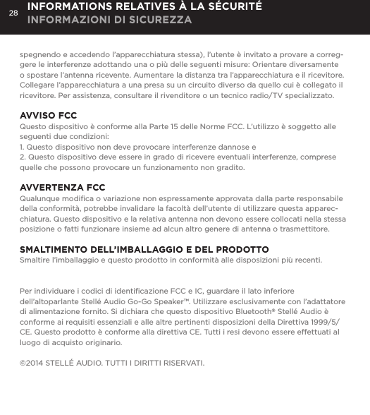 28spegnendo e accedendo l&rsquo;apparecchiatura stessa), l&rsquo;utente &egrave; invitato a provare a correg-gere le interferenze adottando una o pi&ugrave; delle seguenti misure: Orientare diversamente o spostare l&rsquo;antenna ricevente. Aumentare la distanza tra l&rsquo;apparecchiatura e il ricevitore. Collegare l&rsquo;apparecchiatura a una presa su un circuito diverso da quello cui &egrave; collegato il ricevitore. Per assistenza, consultare il rivenditore o un tecnico radio/TV specializzato.AVVISO FCCQuesto dispositivo &egrave; conforme alla Parte 15 delle Norme FCC. L&rsquo;utilizzo &egrave; soggetto alle seguenti due condizioni: 1. Questo dispositivo non deve provocare interferenze dannose e2. Questo dispositivo deve essere in grado di ricevere eventuali interferenze, comprese quelle che possono provocare un funzionamento non gradito.AVVERTENZA FCCQualunque modiﬁca o variazione non espressamente approvata dalla parte responsabile della conformit&agrave;, potrebbe invalidare la facolt&agrave; dell&rsquo;utente di utilizzare questa apparec-chiatura. Questo dispositivo e la relativa antenna non devono essere collocati nella stessa posizione o fatti funzionare insieme ad alcun altro genere di antenna o trasmettitore. SMALTIMENTO DELL&rsquo;IMBALLAGGIO E DEL PRODOTTOSmaltire l&rsquo;imballaggio e questo prodotto in conformit&agrave; alle disposizioni pi&ugrave; recenti.Per individuare i codici di identiﬁcazione FCC e IC, guardare il lato inferiore dell&rsquo;altoparlante Stell&eacute; Audio Go-Go Speaker&trade;. Utilizzare esclusivamente con l&rsquo;adattatore di alimentazione fornito. Si dichiara che questo dispositivo Bluetooth&reg; Stell&eacute; Audio &egrave; conforme ai requisiti essenziali e alle altre pertinenti disposizioni della Direttiva 1999/5/CE. Questo prodotto &egrave; conforme alla direttiva CE. Tutti i resi devono essere effettuati al luogo di acquisto originario.&copy;2014 STELL&Eacute; AUDIO. TUTTI I DIRITTI RISERVATI.INFORMATIONS RELATIVES &Agrave; LA S&Eacute;CURIT&Eacute; INFORMAZIONI DI SICUREZZA