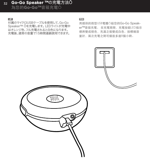 32JP  付属のマイクロUSBケーブルを使用して、Go-Go SpeakerTM &Ocirc;を充電します。 LEDライトが充電中はオレンジ色、フル充電されると白色になります。充電後、通常の音量で15時間連続使用できます。TCH  用提供的微型USB電纜&Ocirc;給您的Go-Go Speak-erTM音箱充電。 在充電期間，充電按鈕LED指示燈將變成橙色，充滿之後變成白色。按標稱容量計，兩次充電之間可播放多達8個小時。Go-Go Speaker TMの充電方法&Ocirc;為您的Go-GoTM音箱充電&Ocirc;Charge your Go-Go Speaker&trade; using the Micro USB cable provided. Power Button LED will turn orange while charging and will turn white when fully charged.  Up to 8 hours between charges at normal volumes.CHARGING YOUR Go-Go Speaker&trade;