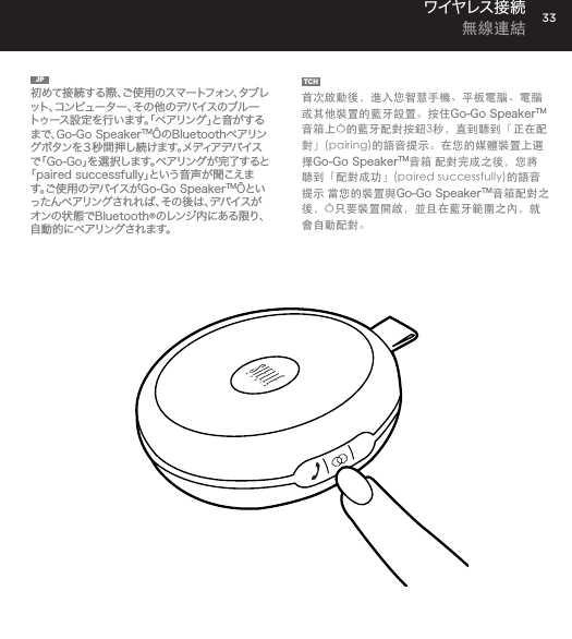 33JP  初めて接続する際、ご使用のスマートフォン、タブレット、コンピューター、その他のデバイスのブルートゥース設定を行います。「ペアリング」と音がするまで、Go-Go SpeakerTM&Ocirc;のBluetoothペアリングボタンを３秒間押し続けます。メディアデバイスで「Go-Go」を選択します。ペアリングが完了すると「paired successfully」という音声が聞こえます 。ご 使 用 の デ バ イ ス が Go-Go SpeakerTM&Ocirc;といっ た ん ペ ア リ ン グ さ れ れ ば 、そ の 後 は 、デ バ イ ス がオンの状態でBluetooth&reg;のレンジ内にある限り、自 動 的にペアリング されま す。TCH  首次啟動後，進入您智慧手機、平板電腦、電腦或其他裝置的藍牙設置。按住Go-Go SpeakerTM音箱上&Ocirc;的藍牙配對按鈕3秒，直到聽到「正在配對」(pairing)的語音提示。在您的媒體裝置上選擇Go-Go SpeakerTM音箱 配對完成之後，您將聽到「配對成功」(paired successfully)的語音提示 當您的裝置與Go-Go SpeakerTM音箱配對之後，&Ocirc;只要裝置開啟，並且在藍牙範圍之內，就會自動配對。ワイヤレス接 続  無線連結go to Bluetooth settings on your smartphone, tablet, computer or device. On your Go-Go Speaker&trade;, hold down the Bluetooth pairing button for 3 seconds until you hear &ldquo;pairing&rdquo; audible voice. Select Go-Go on your media device. Once paired you will hear &ldquo;paired successfully&rdquo; audible voice. Once your device is paired with the Go-Go Speaker&trade; it will automatically pair when device is on and within Bluetooth&reg; range.CONNECT WIRELESSLY 