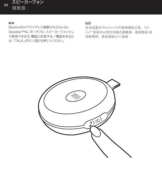 34JP  Bluetooth&reg;でワイヤレス接続されたGo-Go SpeakerTMは 、ポ ー タ ブ ル ・ ス ピ ー カ ー フ ォ ン と して使用できます。電話に応答する／電話を切るには、「TALK」ボタン（図）を押してください。TCH  在完成藍牙(Bluetooth&reg;)無線連結之後，Go-GoTM音箱可以用作可擕式揚聲器。要接聽和/或掛斷電話，請按通話(pic)按鈕スピー カ ーフォン  揚聲器Use the Go-Go Speaker as a portable speakerphone when connected wirelessly via Bluetooth&reg;. To answer and/or end a call, press the talk (pic) button.SPEAKERPHONE
