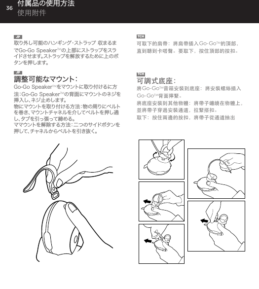 36JP  取り外し可能のハンギング・ストラップ 収まるまでGo-Go SpeakerTMの 上 部 にストラップ をスライドさせます。ストラップを解放するために上のボタンを押します。TCH  可取下的肩帶：將肩帶插入Go-GoTM的頂部，直到聽到卡嗒聲。要取下，按住頂部的按扣。付属品の使用方法 使用附件JP  調整可能なマウント：  Go-Go SpeakerTMをマウントに取り付けるに方法：Go-Go SpeakerTMの 背 面 にマウントの ネジ を挿 入 し 、ネ ジ 止 め し ま す 。物 にマ ウ ントを 取 り 付 け る 方 法：物 の 周 り に ベ ル トを巻き、マウントチャネルを介してベルトを押し通し、タブを引っ張って締める。ママ ウ ントを 解 除 す る 方 法：二 つ の サイドボ タンを押して、チャネルからベルトを引き抜く。TCH  可調式底座：將Go-GoTM音箱安裝到底座：將安裝螺絲插入Go-GoTM背面擰緊。將底座安裝到其他物體：將帶子纏繞在物體上，並將帶子穿過安裝通道，拉緊搭扣。取下：按住兩邊的按扣，將帶子從通道抽出 Removable Hanging Strap: Slide strap into top of Go-Go speaker until it snaps. Press top button to release. USING ACCESSORIESAdjustable Mount: To attach Go-Go Speaker to mount: Insert mount screw into back of Go-Go Speaker and twist. To attach mount to objects: Wrap belt around object, push belt through mount channel and pull tab to tighten.To release: Press two side buttons and pull belt back through channel. USING ACCESSORIES