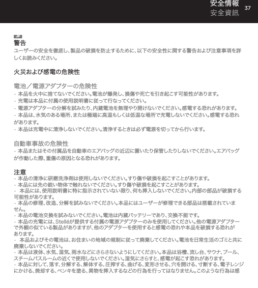 37安全情報 安全資訊JP警告ユーザーの安全を徹底し、製品の破損を防止するために、以下の安全性に関する警告および注意事項を詳しくお読 みください 。火災および感電の危険性電池／電源アダプターの危険性&bull; 本品を火中に捨てないでください。電池が爆発し、損傷や死亡を引き起こす可能性があります。&bull; 充電は本品に付属の使用説明書に従って行なってください。&bull; 電源アダプターの分解を試みたり、内蔵電池を無理やり開けないでください。感電する恐れがあります。&bull; 本品は、水気のある場所、または極端に高温もしくは低温な場所で充電しないでください。感電する恐れがあります。&bull; 本品は充電中に清浄しないでください。清浄するときは必ず電源を切ってから行います。自動車事故の危険性&bull; 本品またはその付属品を自動車のエアバッグの近辺に置いたり保管したりしないでください。エアバッグが作動した際、重傷の原因となる恐れがあります。注意&bull; 本品の清浄に研磨洗浄剤は使用しないでください。すり傷や破損を起こすことがあります。&bull; 本品には先の鋭い物体で触れないでください。すり傷や破損を起こすことがあります。&bull;  本品には、使用説明書に特に指示されていない限り、何も挿入しないでください。内部の部品が破損する可能性があります。&bull; 本品の修理、改造、分解を試みないでください。本品にはユーザーが修理できる部品は搭載されていません。&bull; 本品の電池交換を試みないでください。電池は内蔵バッテリーであり、交換不能です。&bull; 本品の充電には、Stell&eacute;が提供する付属の電源アダプターのみを使用してください。他の電源アダプターで外観の似ている製品がありますが、他のアダプターを使用すると感電の恐れや本品を破損する恐れがあります。&bull;  本品およびその電池は、お住まいの地域の規制に従って廃棄してください。電池を日常生活のゴミと共に廃 棄しないでください 。&bull; 本品は液体、水気、湿気、雨水などにさらさないようにしてください。本品は浴槽、流し台、サウナ、プール、ス チ ー ム バ ス ル ー ム の 近 く で 使 用 し な い で く だ さ い 。湿 気 に さ ら す と 、感 電 が 起 こ す 恐 れ が あ り ま す 。&bull; 本 品 に 対 し て 、落 す 、分 解 す る 、解 体 す る 、圧 搾 す る 、曲 げ る 、変 形 さ せ る 、穴 を 開 け る 、寸 断 す る 、電 子 レ ン ジにかける、焼却する、ペンキを塗る、異物を挿入するなどの行為を行ってはなりません。このような行為は感