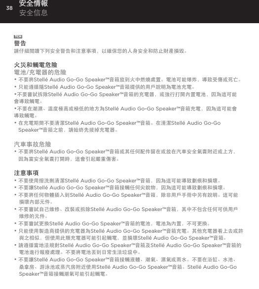 38TCH警告請仔細閱讀下列安全警告和注意事項，以確保您的人身安全和防止財產損毀。 火災和觸電危險電池/充電器的危險&bull; 不要將Stell&eacute; Audio Go-Go Speaker&trade;音箱放到火中燃燒處置。電池可能爆炸，導致受傷或死亡。&bull; 只能遵循隨Stell&eacute; Audio Go-Go Speaker&trade;音箱提供的用戶說明為電池充電。&bull;不要嘗試拆除Stell&eacute; Audio Go-Go Speaker&trade;音箱的充電器，或強行打開內置電池，因為這可能會導致觸電。&bull;不要在潮濕、溫度極高或極低的地方為Stell&eacute; Audio Go-Go Speaker&trade;音箱充電，因為這可能會導致觸電。&bull;  在充電期間不要清潔Stell&eacute; Audio Go-Go Speaker&trade;音箱。在清潔Stell&eacute; Audio Go-Go Speaker&trade;音箱之前，請始終先拔掉充電器。汽車事故危險&bull;  不要將Stell&eacute; Audio Go-Go Speaker&trade;音箱或其任何配件留在或放在汽車安全氣囊附近或上方， 因為當安全氣囊打開時，這會引起嚴重傷害。注意事項&bull; 不要使用擦洗劑清潔Stell&eacute; Audio Go-Go Speaker&trade;音箱，因為這可能導致劃痕和損壞。&bull; 不要讓Stell&eacute; Audio Go-Go Speaker&trade;音箱接觸任何尖銳物，因為這可能導致劃痕和損壞。&bull; 不要將任何物體插入到Stell&eacute; Audio Go-Go Speaker&trade;音箱，除非用戶手冊中另有說明。這可能損壞內部元件。&bull; 不要嘗試自己維修、改裝或拆除Stell&eacute; Audio Go-Go Speaker&trade;音箱，其中不包含任何可供用戶維修的元件。&bull; 不要嘗試更換Stell&eacute; Audio Go-Go Speaker&trade;音箱的電池，電池為內置，不可更換。&bull; 只能使用製造商提供的充電器為Stell&eacute; Audio Go-Go Speaker&trade;音箱充電。其他充電器看上去或許與之相似，但使用此類充電器可能引起觸電，並損壞Stell&eacute; Audio Go-Go Speaker&trade;音箱。&bull; 請遵循當地法規對Stell&eacute; Audio Go-Go Speaker&trade;音箱及Stell&eacute; Audio Go-Go Speaker&trade;音箱的電池進行報廢處理。不要將電池丟到日常生活垃圾中。&bull; 不要讓Stell&eacute; Audio Go-Go Speaker&trade;音箱接觸液體、潮氣、濕氣或雨水。不要在浴缸、水池、桑拿房、游泳池或蒸汽房附近使用Stell&eacute; Audio Go-Go Speaker&trade;音箱。Stell&eacute; Audio Go-Go Speaker&trade;音箱接觸潮氣可能引起觸電。安全情報 安全信息