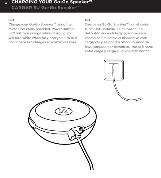 4ENG  Charge your Go-Go Speaker&trade; using the Micro USB cable provided. Power Button LED will turn orange while charging and will turn white when fully charged.  Up to 8 hours between charges at normal volumes.ESP  Cargue su Go-Go Speaker&trade; con el cable Micro USB incluido. El indicador LED del bot&oacute;n encendido/apagado se ver&aacute; anaranjado mientras el dispositivo est&eacute; cargando y se pondr&aacute; blanco cuando se haya cargado por completo.  Hasta 8 horas entre carga y carga a un volumen normal.CHARGING YOUR Go-Go Speaker&trade;CARGAR SU Go-Go Speaker&trade;Charge your Go-Go Speaker&trade; using the Micro USB cable provided. Power Button LED will turn orange while charging and will turn white when fully charged.  Up to 8 hours between charges at normal volumes.CHARGING YOUR Go-Go Speaker&trade;